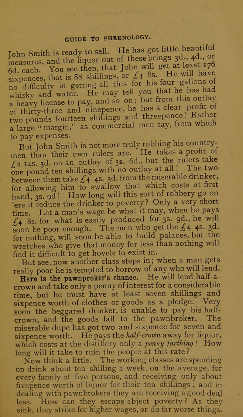 Tohn Smith is ready to sell. He has got little beautiful measures and the liquor out of these brings 3d., 4d., or 6d. each.’ You see then, that John will get at least 176 sixpences, that is 88 shillings, or £\ 8s. He will have no ^difficulty in getting all this lor four gallons of whisky and water. He may tell you that has had a heavy license to pay, and so on; but from this out! y of thirty-three and ninepence, he has a clear two pounds fourteen shillings and threepence! Rather a large “ margin,” as commercial men say, from which to pay expenses. But John Smith is not more truly robbing his country- men than their own rulers are. He takes a profit of Y2 14s. 3d. on an outlay of 3s. 6d., but the rulers take one pound ten shillings with no outlay at all. The two between them take A 4S- 3d. from the miserable drinker, for allowing him to swallow that which costs at first hand, 3s. gd 1 How long will this sort of robbery go on ’ere it reduce the drinker to poverty ? Only a ve^ short time. Let a man’s wage be what it may, when he pays 8s. for what is easily produced for 3s. gd., he wul soon be poor enough. The men who get the £4 4s. 3d. for nothing, will soon be able to build palaces, but the wretches who give that money for less than nothing will find it difficult to get hovels to exist in. But see, now another class steps in; when a man gets really poor he is tempted to borrow of any who will lend. Here is the pawnproker’s chance. He will lend half-a- crown and take only a penny of interest for a considerable time, but he must have at least seven shillings and sixpence worth of clothes or goods as a pledge. Very soon the beggared drinker, is unable to pay his half- crown, and the goods fall to the pawnbroker. The miserable dupe has got two and sixpence for seven and sixpence worth. He pays the half-crown away for liquor, which costs at the distillery only a jicumj farthing! How long will it take to ruin the people at this rate? Now think a little. The working classes are spending on drink about ten shilling a week, on the average, for every family of five persons, and receiving only about fivepence vvorth of liquor for their ten shillings ; and in dealing with pawnbrokers they are receiving a good deg,l less. How can they escape abject poverty ? As they sink, they strike for higher wages, or do far worse things.