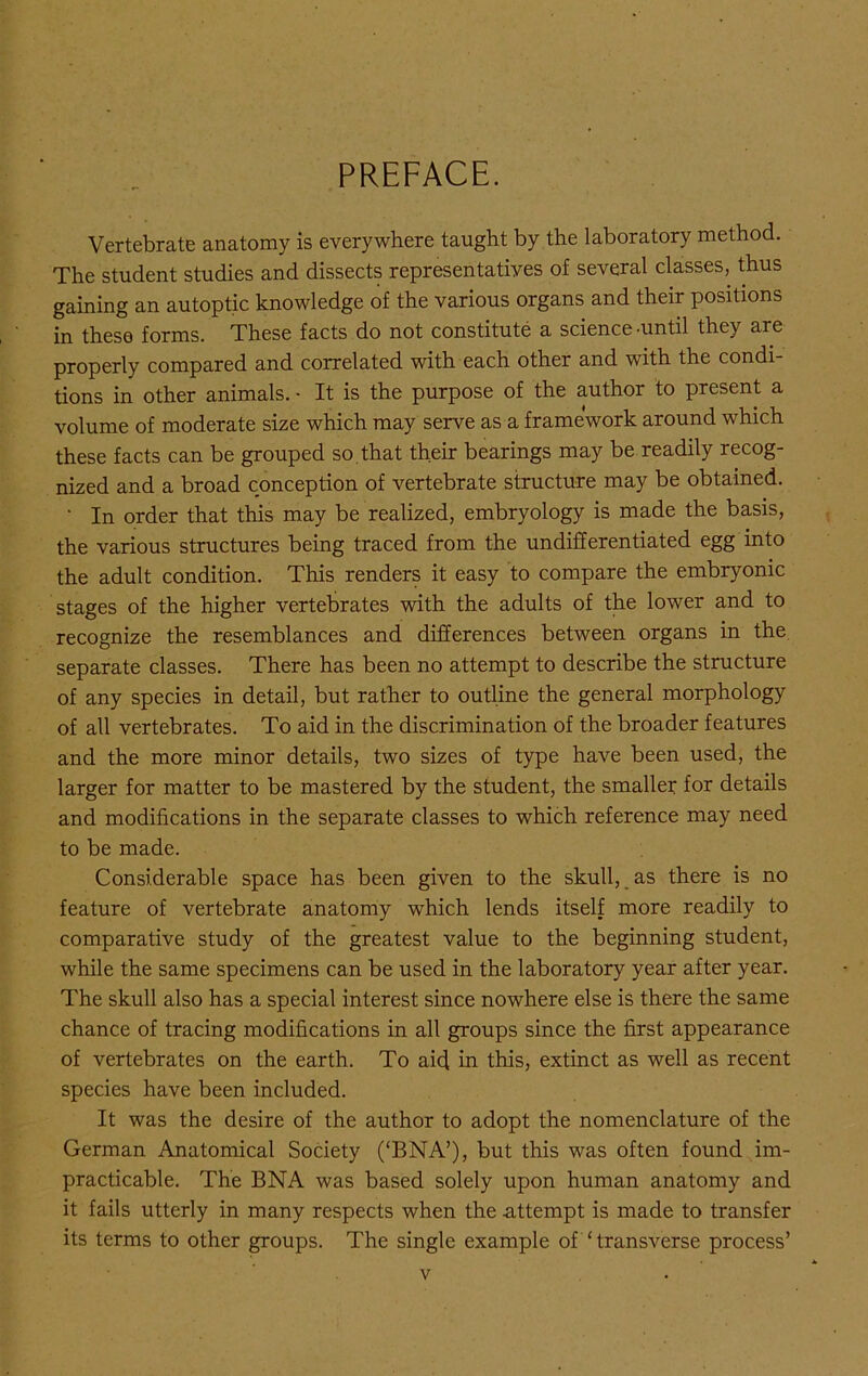 PREFACE. Vertebrate anatomy is everywhere taught by the laboratory method. The student studies and dissects representatives of several classes, thus gaining an autoptic knowledge of the various organs and their positions in these forms. These facts do not constitute a science ’Until they are properly compared and correlated with each other and with the condi- tions in other animals. • It is the purpose of the author to present a volume of moderate size which may serve as a framework around which these facts can be grouped so. that their bearings may be readily recog- nized and a broad conception of vertebrate structure may be obtained. ' In order that this may be realized, embryology is made the basis, the various structures being traced from the undifferentiated egg into the adult condition. This renders it easy to compare the embryonic stages of the higher vertebrates with the adults of the lower and to recognize the resemblances and differences between organs in the separate classes. There has been no attempt to describe the structure of any species in detail, but rather to outline the general morphology of all vertebrates. To aid in the discrimination of the broader features and the more minor details, two sizes of type have been used, the larger for matter to be mastered by the student, the smaller for details and modifications in the separate classes to which reference may need to be made. Considerable space has been given to the skull, as there is no feature of vertebrate anatomy which lends itself more readily to comparative study of the greatest value to the beginning student, while the same specimens can be used in the laboratory year after year. The skull also has a special interest since nowhere else is there the same chance of tracing modifications in all groups since the first appearance of vertebrates on the earth. To aid in this, extinct as well as recent species have been included. It was the desire of the author to adopt the nomenclature of the German Anatomical Society (‘BNA’), but this was often found im- practicable. The BNA was based solely upon human anatomy and it fails utterly in many respects when the attempt is made to transfer its terms to other groups. The single example of ‘transverse process’