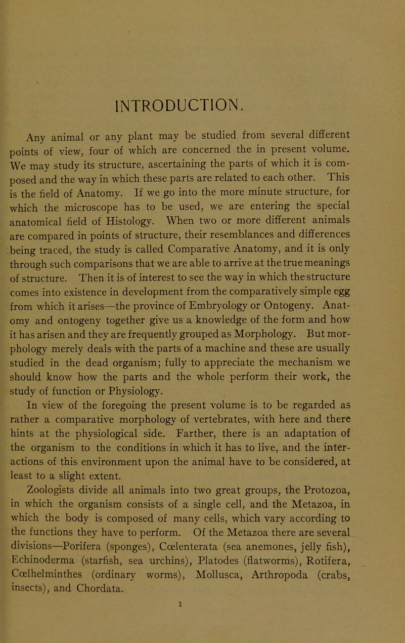 INTRODUCTION. Any animal or any plant may be studied from several different points of view, four of which are concerned the in present volume. We may study its structure, ascertaining the parts of which it is com- posed and the way in which these parts are related to each other. This is the field of Anatomy. If we go into the more minute structure, for which the microscope has to be used, we are entering the special anatomical field of Histology. When two or more different animals are compared in points of structure, their resemblances and differences being traced, the study is called Comparative Anatomy, and it is only through such comparisons that we are able to arrive at the true meanings of structure. Then it is of interest to see the way in which the structure comes into existence in development from the comparatively simple egg from which it arises—the province of Embryology or Ontogeny. Anat- omy and ontogeny together give us a knowledge of the form and how it has arisen and they are frequently grouped as Morphology. But mor- phology merely deals with the parts of a machine and these are usually studied in the dead organism; fully to appreciate the mechanism we should know how the parts and the whole perform their work, the study of function or Physiology. In view of the foregoing the present volume is to be regarded as rather a comparative morphology of vertebrates, with here and there hints at the physiological side. Farther, there is an adaptation of the organism to the conditions in which it has to live, and the inter- actions of this environment upon the animal have to be considered, at least to a slight extent. Zoologists divide all animals into two great groups, the Protozoa, in which the organism consists of a single cell, and the Metazoa, in which the body is composed of many cells, which vary according to the functions they have to perform. Of the Metazoa there are several divisions—Porifera (sponges), Coelenterata (sea anemones, jelly fish), Echinoderma (starfish, sea urchins), Platodes (flatworms), Rotifera, Ccelhelminthes (ordinary worms), Mollusca, Arthropoda (crabs, insects), and Chordata.
