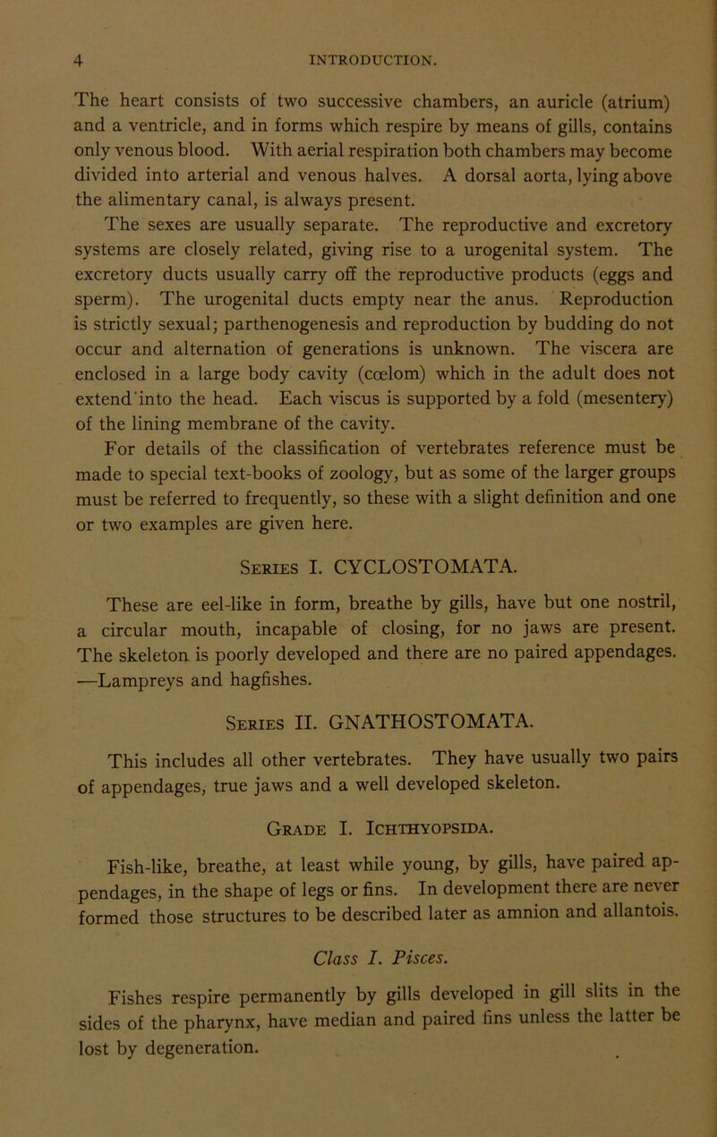 The heart consists of two successive chambers, an auricle (atrium) and a ventricle, and in forms which respire by means of gills, contains only venous blood. With aerial respiration both chambers may become divided into arterial and venous halves. A dorsal aorta, lying above the alimentary canal, is always present. The sexes are usually separate. The reproductive and excretory systems are closely related, giving rise to a urogenital system. The excretory ducts usually carry off the reproductive products (eggs and sperm). The urogenital ducts empty near the anus. Reproduction is strictly sexual; parthenogenesis and reproduction by budding do not occur and alternation of generations is unknown. The viscera are enclosed in a large body cavity (coelom) which in the adult does not extend'into the head. Each viscus is supported by a fold (mesentery) of the lining membrane of the cavity. For details of the classification of vertebrates reference must be made to special text-books of zoology, but as some of the larger groups must be referred to frequently, so these with a slight definition and one or two examples are given here. Series I. CYCLOSTOMATA. These are eel-like in form, breathe by gills, have but one nostril, a circular mouth, incapable of closing, for no jaws are present. The skeleton is poorly developed and there are no paired appendages. —Lampreys and hagfishes. Series II. GNATHOSTOMATA. This includes all other vertebrates. They have usually two pairs of appendages, true jaws and a well developed skeleton. Grade I. Ichthyopsida. Fish-like, breathe, at least while young, by gills, have paired ap- pendages, in the shape of legs or fins. In development there are never formed those structures to be described later as amnion and allantois. Class I. Pisces. Fishes respire permanently by gills developed in gill slits in the sides of the pharynx, have median and paired fins unless the latter be lost by degeneration.