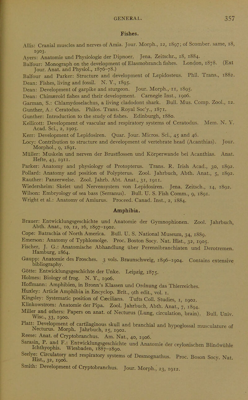 Fishes. Allis: Cranial muscles and nerves of Amia. Jour. Morph., 12, 1897; of Scomber, same, 18, I9°.3- Ayers: Anatomie und Physiologie der Dipnoer. Jena. Zeitschr., 18, 1884. Balfour: Monograph on the development of Elasmobranch fishes. London, 1878. (Ext Jour. Anat. and Physiol., 1876-78.) Balfour and Parker: Structure and development of Lepidosteus. Phil. Trans., 1882. Dean: Fishes, living and fossil. N. Y., 1895. Dean: Development of garpike and sturgeon. Jour. Morph.,11, 1895. Dean: Chimseroid fishes and their development. Carnegie Inst., 1906. Garman, S.: Chlamydoselachus, a living cladodont shark. Bull. Mus. Comp. Zool., 12. Gunther, A.: Ceratodus. Philos. Trans. Royal Soc’y., 1871. Gunther: Introduction to the study of fishes. Edinburgh, 1880. Kellicott: Development of vascular and respiratory systems of Ceratodus. Mem. N. Y. Acad. Sci., 2, 1905. Kerr: Development of Lepidosiren. Quar. Jour. Micros. Sci., 45 and 46. Locy: Contribution to structure and development of vertebrate head (Acanthias). Jour. Morphol., 9, 1891. Muller: Muskeln und nerven der Brustflossen und Korperwande bei Acanthias. Anat. Hefte, 43, 1911. Parker: Anatomy and physiology of Protopterus. Trans. R. Irish Acad., 30, 1892. Pollard: Anatomy and position of Polypterus. Zool. Jahrbuch, Abth. Anat., 5, 1892. Rauther: Panzerwelse. Zool. Jahrb. Abt. Anat., 31, 1911. Wiedersheim: Skelet und Nervensystem von Lepidosiren. Jena. Zeitsch., 14, 1892. Wilson: Embryology of sea bass (Serranus). Bull. U. S. Fish Comm., 9, 1891. Wright et al.: Anatomy of Amiurus. Proceed. Canad. Inst., 2, 1884. Amphibia. Brauer: Entwicklungsgeschichte und Anatomie der Gymnophionen. Zool. Tahrbuch, Abth. Anat., 10, 12, 16, 1897-1902. Cope: Batrachia of North America. Bull. U. S. National Museum, 34, 1889. Emerson: Anatomy of Typhlomolge. Proc. Boston Socy. Nat. Hist., 32, 1905. Fischer, J. G.: Anatomische Abhandlung fiber Perennibranchiaten und Derotremen. Hamburg, 1864. Gaupp. Anatomie des Frosches. 3 vols. Braunschweig, 1896—1904. Contains extensive bibliography. Gotte: Entwicklungsgeschichte der Unke. Leipzig, 1875. Holmes: Biology of frog. N. Y., 1906. Hoffmann: Amphibien, in Bronn’s Klassen und Ordnung das Thierreiches. Huxley: Article Amphibia in Encyclop. Brit., 9th edit., vol. 1. Kingsley: Systematic position of Caecilians. Tufts Coll. Studies, 1, 1902. Klinkowstrom: Anatomie der Pipa. Zool. Jahrbuch, Abth. Anat., 7, 1894. Miffer and others: Papers on anat. of Necturus (Lung, circulation, brain). Bull Univ Wise., 33, 1900. Pktt: Devdopment of cartilaginous skull and branchial and hypoglossal musculature of Necturus. Morph. Jahrbuch, 25, 1902. Reese: Anat. of Cryptobranchus. Am. Nat., 40, 1906. Sarasin, P. and F.: Entwicklungsgeschichte und Anatomie der ceylonischen Blindwuhle Ichthyophis. Wiesbaden, 1887-1890. Seelym Circulatory and respiratory systems of Desmognathus. Proc. Boson Socy Nat xllSt., 32, 1906. J Smith: Development of Cryptobranchus. Jour. Morph., 23, 1912.