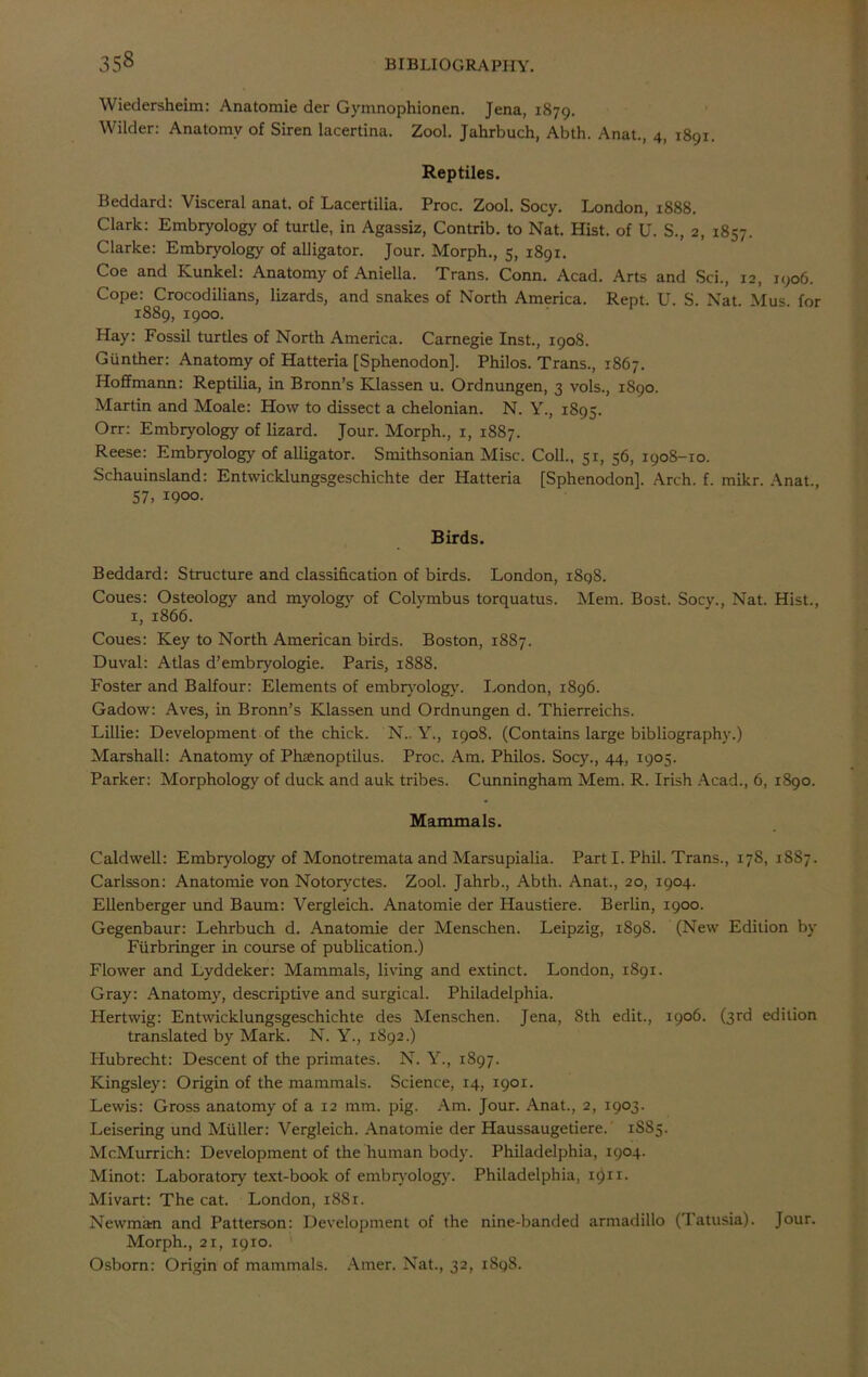Wiedersheim: Anatomie der Gymnophionen. Jena, 1879. Wilder: Anatomy of Siren lacertina. Zool. Jahrbuch, Abth. Anat., 4, 1891. Reptiles. Beddard: Visceral anat. of Lacertilia. Proc. Zool. Socy. London, 1888. Clark: Embryology of turtle, in Agassiz, Contrib. to Nat. Hist, of U. S., 2, 1857. Clarke: Embryology of alligator. Jour. Morph., 5, 1891. Coe and Kunkel: Anatomy of Amelia. Trans. Conn. Acad. Arts and Sci., 12, 1906. Cope: Crocodilians, lizards, and snakes of North America. Rept. U. S. Nat. Mus. for 1889, 1900. Hay: Fossil turtles of North America. Carnegie Inst., 1908. Gunther: Anatomy of Hatteria [Sphenodon]. Philos. Trans., 1867. Hoffmann: Reptilia, in Bronn’s Klassen u. Ordnungen, 3 vols., 1890. Martin and Moale: How to dissect a chelonian. N. Y., 1895. Orr: Embryology of lizard. Jour. Morph., 1, 1887. Reese: Embryology of alligator. Smithsonian Misc. Coll., 51, 56, 1908-10. Schauinsland: Entwicklungsgeschichte der Hatteria [Sphenodon], Arch. f. mikr. Anat., 57. !90o. Birds. Beddard: Structure and classification of birds. London, 1898. Coues: Osteology and myology of Colvmbus torquatus. Mem. Bost. Socy., Nat. Hist., 1, 1866. Coues: Key to North American birds. Boston, 1887. Duval: Atlas d’embryologie. Paris, 1888. Foster and Balfour: Elements of embryology. London, 1896. Gadow: Aves, in Bronn’s Klassen und Ordnungen d. Thierreichs. Lillie: Development of the chick. N.. Y., 1908. (Contains large bibliography.) Marshall: Anatomy of Phaenoptilus. Proc. Am. Philos. Socy., 44, 1905. Parker: Morphology of duck and auk tribes. Cunningham Mem. R. Irish Acad., 6, 1890. Mammals. Caldwell: Embryology of Monotremata and Marsupialia. Part I. Phil. Trans., 17S, 18S7. Carlsson: Anatomie von Notoryctes. Zool. Jahrb., Abth. Anat., 20, 1904. Ellenberger und Baum: Vergleich. Anatomie der Haustiere. Berlin, 1900. Gegenbaur: Lehrbuch d. Anatomie der Menschen. Leipzig, 1898. (New Edition by Fiirbringer in course of publication.) Flower and Lyddeker: Mammals, living and extinct. London, 1891. Gray: Anatomy, descriptive and surgical. Philadelphia. Hertwig: Entwicklungsgeschichte des Menschen. Jena, 8th edit., 1906. (3rd edition translated by Mark. N. Y., 1892.) Hubrecht: Descent of the primates. N. Y., 1897. Kingsley: Origin of the mammals. Science, 14, 1901. Lewis: Gross anatomy of a 12 mm. pig. Am. Jour. Anat., 2, 1903. Leisering und Muller: Vergleich. Anatomie der Haussaugetiere. 1SS5. McMurrich: Development of the human body. Philadelphia, 1904. Minot: Laboratory text-book of embryology. Philadelphia, 1911. Mivart: The cat. London, 1881. Newman and Patterson: Development of the nine-banded armadillo (Tatusia). Jour. Morph., 21, 1910.