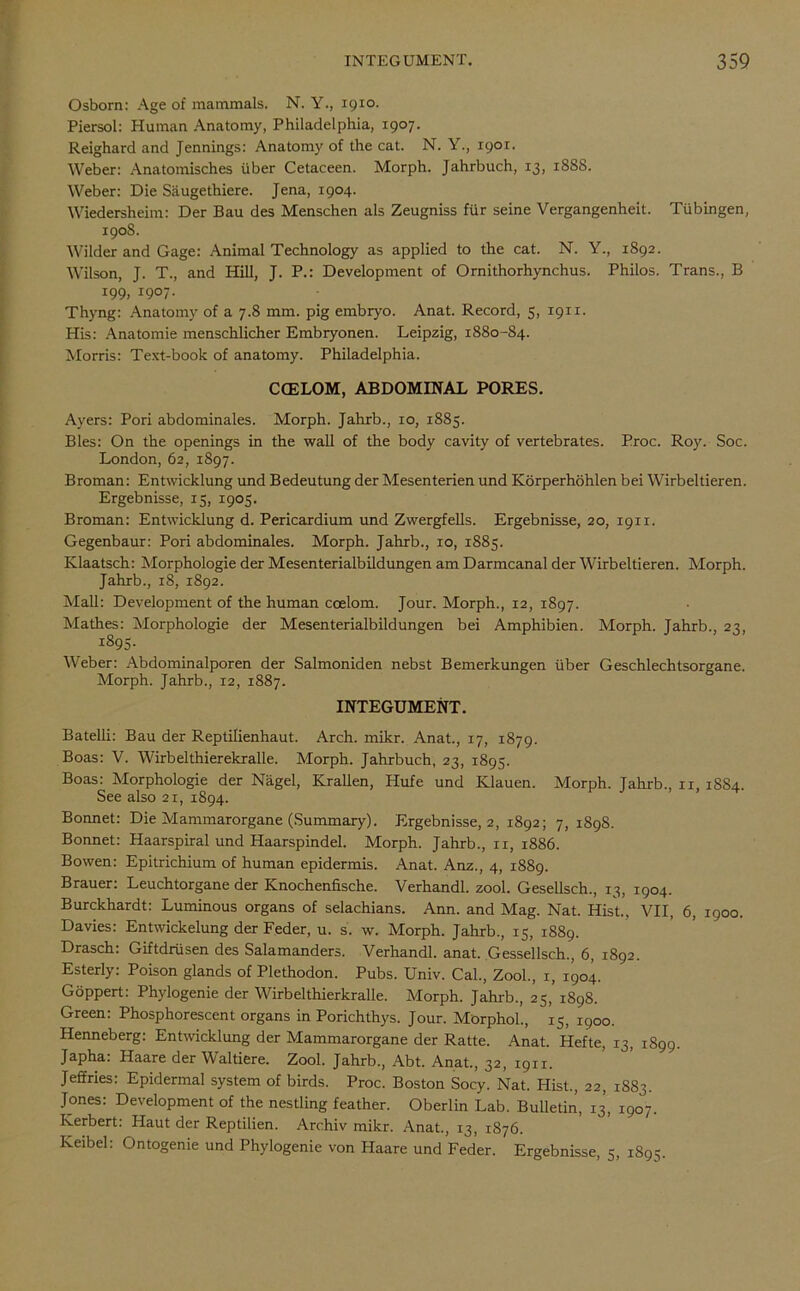 Osborn: Age of mammals. N. Y., 1910. Piersol: Human Anatomy, Philadelphia, 1907. Reighard and Jennings: Anatomy of the cat. N. Y., 1901. Weber: Anatomisches liber Cetaceen. Morph. Jahrbuch, 13, 18SS. Weber: Die Siiugethiere. Jena, 1904. Wiedersheim: Der Bau des Menschen als Zeugniss fur seine Vergangenheit. Tubingen, 1908. Wilder and Gage: Animal Technology as applied to the cat. N. Y., 1892. Wilson, J. T., and Hill, J. P.: Development of Ornithorhynchus. Philos. Trans., B 199, 1907. Thyng: Anatomy of a 7.8 mm. pig embryo. Anat. Record, 5, 1911. His: Anatomie menschlicher Embryonen. Leipzig, 1880-84. Morris: Text-book of anatomy. Philadelphia. COELOM, ABDOMINAL PORES. Ayers: Pori abdominales. Morph. Jahrb., 10, 1885. Bles: On the openings in the wall of the body cavity of vertebrates. Proc. Roy. Soc. London, 62, 1897. Broman: Entwicklung und Bedeutung der Mesenterien und Korperhtthlen bei Wirbeltieren. Ergebnisse, 13, 1905. Broman: Entwicklung d. Pericardium und Zwergfells. Ergebnisse, 20, 1911. Gegenbaur: Pori abdominales. Morph. Jahrb., 10, 1883. Klaatsch: Morphologie der Mesenterialbildungen am Darmcanal der Wirbeltieren. Morph. Jahrb., 18, 1892. Mall: Development of the human coelom. Jour. Morph., 12, 1897. Mathes: Morphologie der Mesenterialbildungen bei Amphibien. Morph. Jahrb., 23, 1893. Weber: Abdominalporen der Salmoniden nebst Bemerkungen liber Geschlechtsorgane. Morph. Jahrb., 12, 1887. INTEGUMENT. Batelli: Bau der Reptilienhaut. Arch. mikr. Anat., 17, 1879. Boas: V. Wirbelthierekralle. Morph. Jahrbuch, 23, 1895. Boas: Morphologie der Nagel, Krallen, Hufe und Klauen. Morph. Tahrb., xi, 1884. See also 21, 1894. Bonnet: Die Mammarorgane (Summary). Ergebnisse, 2, 1892; 7, 1S9S. Bonnet: Haarspiral und Haarspindel. Morph. Jahrb., 11, 1886. Bowen: Epitrichium of human epidermis. Anat. Anz., 4, 1889. Brauer: Leuchtorgane der Knochenfische. Verhandl. zool. Gesellsch., 13, 1904. Burckhardt: Luminous organs of selachians. Ann. and Mag. Nat. Hist., VII, 6, 1900. Davies: Entwickelung der Feder, u. s. w. Morph. Jahrb., 15, 1889. Drasch: Giftdriisen des Salamanders. Verhandl. anat. Gessellsch., 6, 1892. Esterly: Poison glands of Plethodon. Pubs. Univ. Cal., Zool., x, 1904. Goppert: Phylogenie der Wirbelthierkralle. Morph. Jahrb., 25, 1898. Green: Phosphorescent organs in Porichthys. Jour. Morphol., 15, 1900. Henneberg: Entwicklung der Mammarorgane der Ratte. Anat. Hefte, 13, 1899. Japha: Haare der Waltiere. Zool. Jahrb., Abt. Anat., 32, 1911. Jeffries: Epidermal system of birds. Proc. Boston Socy. Nat. Hist., 22, 1883. Jones: Development of the nestling feather. Oberlin Lab. Bulletin, 13, 1907. Herbert: Haut der Reptilien. Archiv mikr. Anat., 13, 1876. Keibel: Ontogenie und Phylogenie von Haare und Feder. Ergebnisse, 5, 1895.