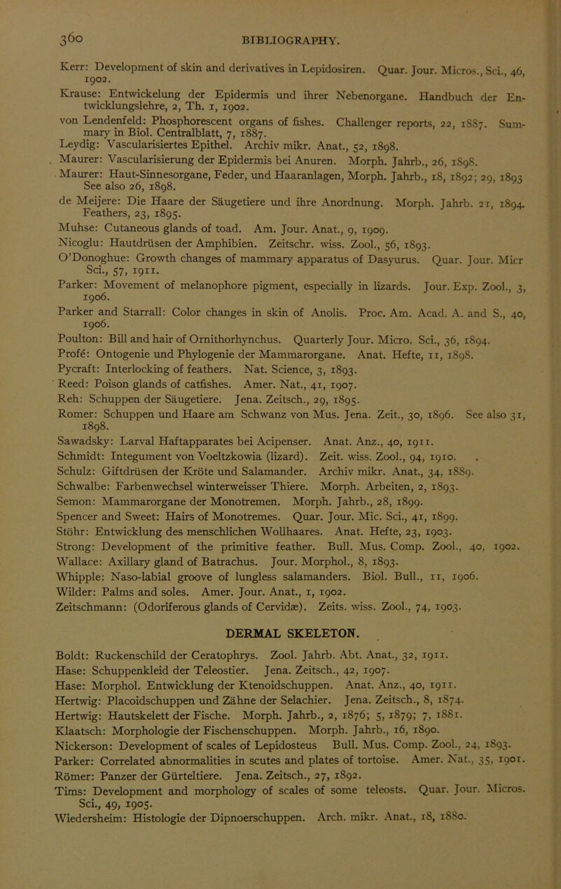 Kerr: Development of skin and derivatives in Lepidosiren. Quar. Jour. Micros. Sci., 46 1902. Krause: Entwickelung der Epidermis und ihrer Nebenorgane. Handbuch der En- twicklungslehre, 2, Th. 1, 1902. von Lendenfeld: Phosphorescent organs of fishes. Challenger reports, 22, 1887. Sum- mary in Biol. Centralblatt, 7, 1887. Leydig: Vascularisiertes Epithel. Archiv mikr. Anat., 52, 1898. Maurer: Vascularisierung der Epidermis bei Anuren. Morph. Jahrb., 26, 1898. Maurer: Haut-Sinnesorgane, Feder, und Haaranlagen, Morph. Jahrb., 18, 1892; 29, 1893 See also 26, 1898. de Meijere: Die Haare der Saugetiere und ihre Anordnung. Morph. Jahrb. 21, 1894. Feathers, 23, 1895. Muhse: Cutaneous glands of toad. Am. Jour. Anat., 9, 1909. Nicoglu: Hautdriisen der Amphibien. Zeitschr. wiss. Zool., 56, 1893. O’Donoghue: Growth changes of mammary apparatus of Dasyurus. Quar. Jour. Micr Sci., 57, 19x1. Parker: Movement of melanophore pigment, especially in lizards. Jour. Exp. Zool., 3, 1906. Parker and Starrall: Color changes in skin of Anolis. Proc. Am. Acad. A. and S., 40, 1906. Poulton: Bill and hair of Omithorhynchus. Quarterly Jour. Micro. Sci., 36, 1894. Profe: Ontogenie und Phylogenie der Mammarorgane. Anat. Hefte, 11, 1898. Pycraft: Interlocking of feathers. Nat. Science, 3, 1893. Reed: Poison glands of catfishes. Amer. Nat., 41, 1907. Reh: Schuppen der Saugetiere. Jena. Zeitsch., 29, 1895. Romer: Schuppen und Haare am Schwanz von Mus. Jena. Zeit., 30, 1896. See also 31, 1898. Sawadsky: Larval Haftapparates bei Acipenser. Anat. Anz., 40, 1911. Schmidt: Integument von Voeltzkowia (lizard). Zeit. wiss. Zool., 94, 1910. Schulz: Giftdriisen der Krote und Salamander. Archiv mikr. Anat., 34, 18S9. Schwalbe: Farbenwechsel winterweisser Thiere. Morph. Arbeiten, 2, 1893. Semon: Mammarorgane der Monotremen. Morph. Jahrb., 28, 1899. Spencer and Sweet: Hairs of Monotremes. Quar. Jour. Mic. Sci., 41, 1899. Stohr: Entwicklung des menschlichen Wollhaares. Anat. Hefte, 23, 1903. Strong: Development of the primitive feather. Bull. Mus. Comp. Zool., 40, 1902. Wallace: Axillary gland of Batrachus. Jour. Morphol., 8, 1893. Whipple: Naso-labial groove of lungless salamanders. Biol. Bull., 11, 1906. Wilder: Palms and soles. Amer. Jour. Anat., 1, 1902. Zeitschmann: (Odoriferous glands of Cervidae). Zeits. wiss. Zool., 74, 1903. DERMAL SKELETON. Boldt: Ruckenschild der Ceratophrys. Zool. Jahrb. Abt. Anat., 32, 1911. Hase: Schuppenkleid der Teleostier. Jena. Zeitsch., 42, 1907. Hase: Morphol. Entwicklung der Ktenoidschuppen. Anat. Anz., 40, 1911. Hertwig: Placoidschuppen und Zahne der Selachier. Jena. Zeitsch., 8, 1874. Hertwig: Hautskelett der Fische. Morph. Jahrb., 2, 1876; 5,1879; 7, iS8x. Klaatsch: Morphologie der Fischenschuppen. Morph. Jahrb., 16, 1890. Nickerson: Development of scales of Lepidosteus Bull. Mus. Comp. Zool., 24, 1893. Parker: Correlated abnormalities in scutes and plates of tortoise. Amer. Nat., 35, 1901. Romer: Panzer der Giirteltiere. Jena. Zeitsch., 27, 1S92. Tims: Development and morphology of scales of some teleosts. Quar. Jour. Micros. Sci., 49, 1905. Wiedersheim: Histologie der Dipnoerschuppen. Arch. mikr. Anat., 18, 1SS0.