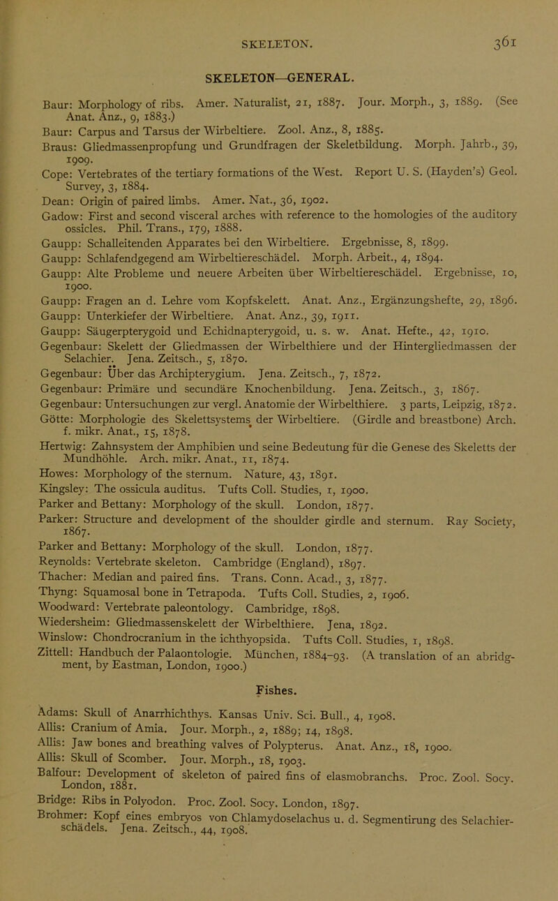 SKELETON—GENERAL. Baur: Morphology of ribs. Amer. Naturalist, 21, 1887. Jour. Morph., 3, 1889. (See Anat. Anz., 9, 1883.) Baur: Carpus and Tarsus der Wirbeltiere. Zool. Anz., 8, 1885. Braus: Gliedmassenpropfung und Grundfragen der Skeletbildung. Morph. Jahrb., 39, 1909. Cope: Vertebrates of the tertiary formations of the West. Report U. S. (Hayden’s) Geol. Survey, 3, 1884. Dean: Origin of paired limbs. Amer. Nat., 36, 1902. Gadow: First and second visceral arches with reference to the homologies of the auditory ossicles. Phil. Trans., 179, 1888. Gaupp: Schalleitenden Apparates bei den Wirbeltiere. Ergebnisse, 8, 1899. Gaupp: Schlafendgegend am Wirbeltiereschadel. Morph. Arbeit., 4, 1894. Gaupp: Alte Probleme und neuere Arbeiten iiber Wirbeltiereschadel. Ergebnisse, 10, 1900. Gaupp: Fragen an d. Lehre vom Kopfskelett. Anat. Anz., Erganzungshefte, 29, 1896. Gaupp: Unterkiefer der Wirbeltiere. Anat. Anz., 39, 1911. Gaupp: Saugerpterygoid und Echidnapterygoid, u. s. w. Anat. Hefte., 42, 1910. Gegenbaur: Skelett der Gliedmassen der Wirbelthiere und der Hintergliedmassen der Selachier. Jena. Zeitsch., 5, 1870. Gegenbaur: Uber das Archipterygium. Jena. Zeitsch., 7, 1872. Gegenbaur: Primare und secundare Knochenbildung. Jena. Zeitsch., 3, 1867. Gegenbaur: Untersuchungen zur vergl. Anatomie der Wirbelthiere. 3 parts, Leipzig, 1872. Gotte: Morphologie des Skelettsystems> der Wirbeltiere. (Girdle and breastbone) Arch, f. mikr. Anat., 15, 1878. Hertwig: Zahnsystem der Amphibien und seine Bedeutung fur die Genese des Skeletts der Mundhohle. Arch. mikr. Anat., 11, 1874. Howes: Morphology of the sternum. Nature, 43, 1891. Kingsley: The ossicula auditus. Tufts Coll. Studies, 1, 1900. Parker and Bettany: Morphology of the skull. London, 1877. Parker: Structure and development of the shoulder girdle and sternum. Ray Society, 1867. Parker and Bettany: Morphology of the skull. London, 1877. Reynolds: Vertebrate skeleton. Cambridge (England), 1897. Thacher: Median and paired fins. Trans. Conn. Acad., 3, 1877. Thyng: Squamosal bone in Tetrapoda. Tufts Coll. Studies, 2, 1906. Woodward: Vertebrate paleontology. Cambridge, 1898. Wiedersheim: Gliedmassenskelett der Wirbelthiere. Jena, 1892. Winslow: Chondrocranium in the ichthyopsida. Tufts Coll. Studies, 1, 1898. Zittell: Handbuch der Palaontologie. Miinchen, 1884—93. (A translation of an abridg- ment, by Eastman, London, 1900.) Fishes. Adams: Skull of Anarrhichthys. Kansas Univ. Sci. Bull., 4, 1908. Allis: Cranium of Amia. Jour. Morph., 2, 1889; 14, 1898. Allis: Jaw bones and breathing valves of Polypterus. Anat. Anz., 18, 1900. Allis: Skull of Scomber. Jour. Morph., 18, 1903. Balfour: Development of skeleton of paired fins of elasmobranchs. Proc. Zool. Socy London, 1881. J Bridge: Ribs in Polyodon. Proc. Zool. Socy. London, 1897. Brohmer: Kopf eines embryos von Chlamydoselachus u. d. Segmentirung des Selachier- schadels. Jena. Zeitsch., 44, 1908.'