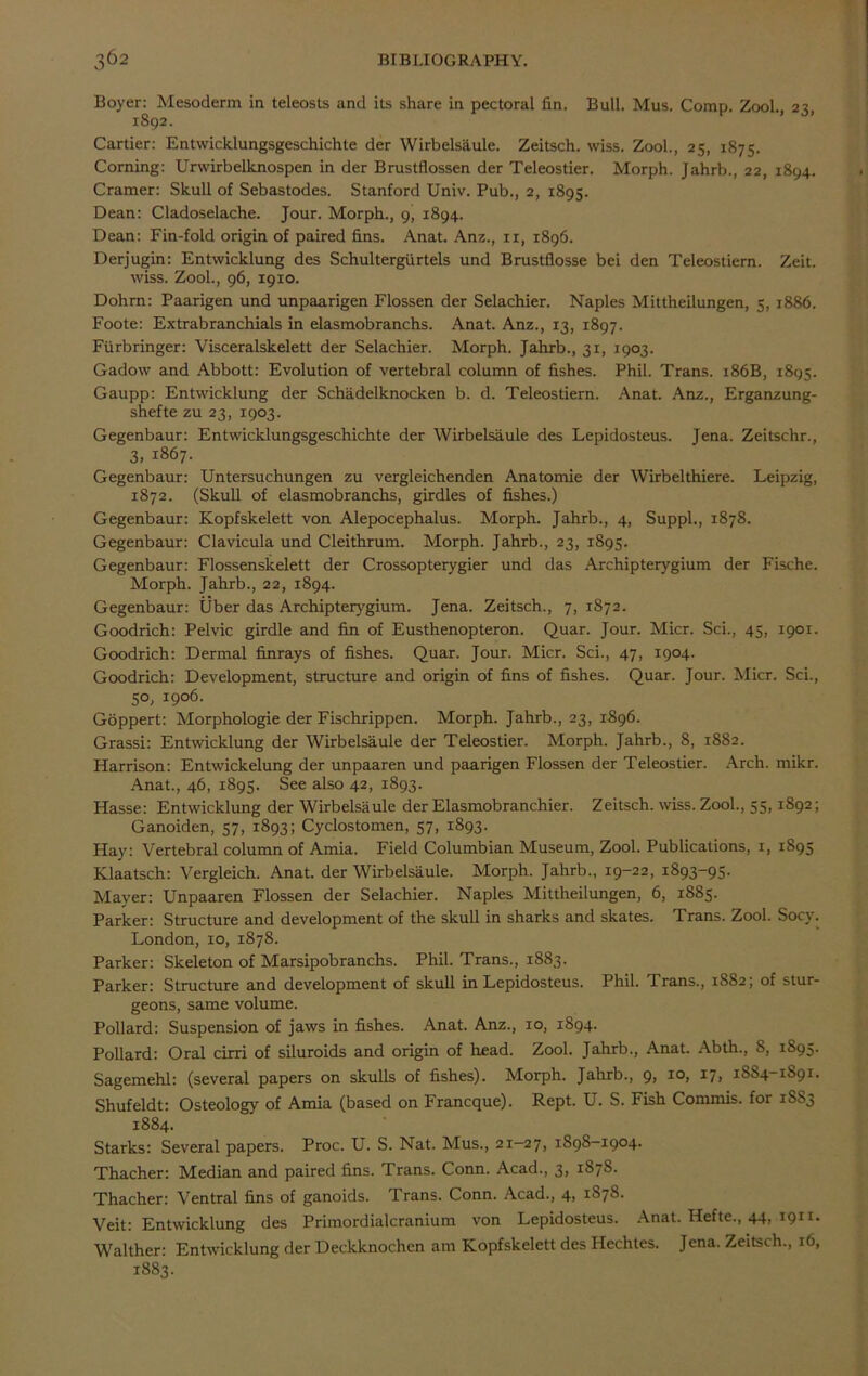 Boyer: Mesoderm in teleosts and its share in pectoral fin. Bull. Mus. Comp. Zool., 23, 1892. Cartier: Entwicklungsgeschichte der Wirbelsiiule. Zeitsch. wiss. Zool., 25, 1875. Corning: Urwirbelknospen in der Brustflossen der Teleostier. Morph. Jahrb., 22, 1894. Cramer: Skull of Sebastodes. Stanford Univ. Pub., 2, 1895. Dean: Cladoselache. Jour. Morph., 9’ 1894. Dean: Fin-fold origin of paired fins. Anat. Anz., 11, 1896. Derjugin: Entwicklung des Schultergiirtels und Brustflosse bei den Teleostiern. Zeit. wiss. Zool., 96, 1910. Dohm: Paarigen und unpaarigen Flossen der Selachier. Naples Mittheilungen, 5, 1886. Foote: Extrabranchials in elasmobranchs. Anat. Anz., 13, 1897. Fiirbringer: Visceralskelett der Selachier. Morph. Jahrb., 31, 1903. Gadow and Abbott: Evolution of vertebral column of fishes. Phil. Trans. 186B, 1895. Gaupp: Entwicklung der Schadelknocken b. d. Teleostiern. Anat. Anz., Erganzung- shefte zu 23, 1903. Gegenbaur: Entwicklungsgeschichte der Wirbelsaule des Lepidosteus. Jena. Zeitschr., 3, 1867. Gegenbaur: Untersuchungen zu vergleichenden Anatomie der Wirbelthiere. Leipzig, 1872. (Skull of elasmobranchs, girdles of fishes.) Gegenbaur: Kopfskelett von Alepocephalus. Morph. Jahrb., 4, Suppl., 1878. Gegenbaur: Clavicula und Cleithrum. Morph. Jahrb., 23, 1895. Gegenbaur: Flossenskelett der Crossopterygier und das Archipterygium der Fische. Morph. Jahrb., 22, 1894. Gegenbaur: Uber das Archipterygium. Jena. Zeitsch., 7, 1872. Goodrich: Pelvic girdle and fin of Eusthenopteron. Quar. Jour. Micr. Sci., 45, 1901. Goodrich: Dermal finrays of fishes. Quar. Jour. Micr. Sci., 47, 1904. Goodrich: Development, structure and origin of fins of fishes. Quar. Jour. Micr. Sci., 50, 1906. Goppert: Morphologie der Fischrippen. Morph. Jahrb., 23, 1896. Grassi: Entwicklung der Wirbelsaule der Teleostier. Morph. Jahrb., 8, 1882. Harrison: Entwickelung der unpaaren und paarigen Flossen der Teleostier. Arch. mikr. Anat., 46, 1895. See also 42, 1893. Hasse: Entwicklung der Wirbelsaule der Elasmobranchier. Zeitsch. wiss. Zool., 55,1892; Ganoiden, 57, 1893; Cyclostomen, 57, 1893. Hay: Vertebral column of Amia. Field Columbian Museum, Zool. Publications, 1, 1895 Klaatsch: Vergleich. Anat. der Wirbelsaule. Morph. Jahrb., 19-22, 1893-95. Mayer: Unpaaren Flossen der Selachier. Naples Mittheilungen, 6, 1885. Parker: Structure and development of the skull in sharks and skates. Trans. Zool. Socy. London, 10, 1878. Parker: Skeleton of Marsipobranchs. Phil. Trans., 1883. Parker: Structure and development of skull in Lepidosteus. Phil. Trans., 1882; of stur- geons, same volume. Pollard: Suspension of jaws in fishes. Anat. Anz., 10, 1894. Pollard: Oral cirri of siluroids and origin of head. Zool. Jahrb., Anat. Abth., 8, 1895. Sagemehl: (several papers on skulls of fishes). Morph. Jahrb., 9, 10, 17, 18S4-1891. Shufeldt: Osteology of Amia (based on Francque). Rept. U. S. Fish Commis. for 1883 1884. Starks: Several papers. Proc. U. S. Nat. Mus., 21-27, 1S98-1904. Thacher: Median and paired fins. Trans. Conn. Acad., 3, 187S. Thacher: Ventral fins of ganoids. Trans. Conn. Acad., 4, 1S78. Veit: Entwicklung des Primordialcranium von Lepidosteus. Anat. Hefte., 44, 1911. Walther: Entwicklung der Deckknochen am Kopfskelett des Hechtes. Jena. Zeitsch., 16, 1883.