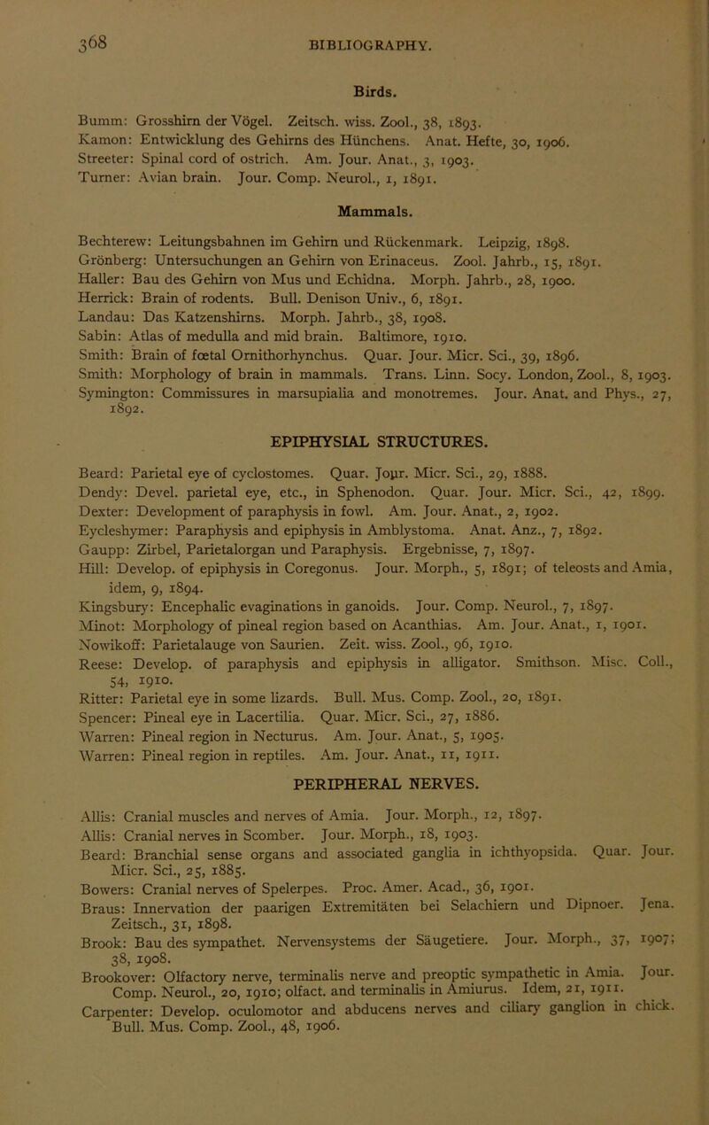Birds. Bumm: Grosshirn der Vogel. Zeitsch. wiss. Zool., 38, 1893. Kamon: Entwicklung des Gehirns des Hiinchens. Anat. Hefte, 30, 1906. Streeter: Spinal cord of ostrich. Am. Jour. Anat., 3, 1903. Turner: Avian brain. Jour. Comp. Neurol., 1, 1891. Mammals. Bechterew: Leitungsbahnen im Gehirn und Riickenmark. Leipzig, 1898. Grbnberg: Untersuchungen an Gehirn von Erinaceus. Zool. Jahrb., 15, 1891. Haller: Bau des Gehirn von Mus und Echidna. Morph. Jahrb., 28, 1900. Herrick: Brain of rodents. Bull. Denison Univ., 6, 1891. Landau: Das Katzenshims. Morph. Jahrb., 38, 1908. Sabin: Atlas of medulla and mid brain. Baltimore, 1910. Smith: Brain of foetal Ornithorhynchus. Quar. Jour. Micr. Sci., 39, 1896. Smith: Morphology of brain in mammals. Trans. Linn. Socy. London, Zool., 8, 1903. Symington: Commissures in marsupialia and monotremes. Jour. Anat. and Phys., 27, 1892. EPIPHYSIAL STRUCTURES. Beard: Parietal eye of cyclostomes. Quar. Joyr. Micr. Sci., 29, 1888. Dendy: Devel. parietal eye, etc., in Sphenodon. Quar. Jour. Micr. Sci., 42, 1899. Dexter: Development of paraphysis in fowl. Am. Jour. Anat., 2, 1902. Eycleshymer: Paraphysis and epiphysis in Amblystoma. Anat. Anz., 7, 1892. Gaupp: Zirbel, Parietalorgan und Paraphysis. Ergebnisse, 7, 1897. Hill: Develop, of epiphysis in Coregonus. Jour. Morph., 5, 1891; of teleosts and Amia, idem, 9, 1894. Kingsbury: Encephalic evaginations in ganoids. Jour. Comp. Neurol., 7, 1897. Minot: Morphology of pineal region based on Acanthias. Am. Jour. Anat., 1, 1901. Nowikoff: Parietalauge von Saurien. Zeit. wiss. Zool., 96, 1910. Reese: Develop, of paraphysis and epiphysis in alligator. Smithson. Misc. Coll., 54, I9IO> Ritter: Parietal eye in some lizards. Bull. Mus. Comp. Zool., 20, 1891. Spencer: Pineal eye in Lacertilia. Quar. Micr. Sci., 27, 1886. Warren: Pineal region in Necturus. Am. Jour. Anat., 5, 1905. Warren: Pineal region in reptiles. Am. Jour. Anat., ix, 1911. PERIPHERAL NERVES. Allis: Cranial muscles and nerves of Amia. Jour. Morph., 12, 1897. Allis: Cranial nerves in Scomber. Jour. Morph., 18, 1903. Beard: Branchial sense organs and associated ganglia in ichthyopsida. Quar. Jour. Micr. Sci., 25, 1885. Bowers: Cranial nerves of Spelerpes. Proc. Amer. Acad., 36, 1901. Braus: Innervation der paarigen Extremitaten bei Selachiern und Dipnoer. Jena. Zeitsch., 31, 1898. Brook: Bau des sympathet. Nervensystems der Saugetiere. Jour. Morph., 37, 1907; 38> i9°8- . . . Brookover: Olfactory nerve, terminalis nerve and preoptic sympathetic in Amia. Jour. Comp. Neurol., 20, 1910; olfact. and terminalis in Amiurus. Idem, 21, 1911. Carpenter: Develop, oculomotor and abducens nerves and ciliary ganglion in chick. Bull. Mus. Comp. Zool., 48, 1906.