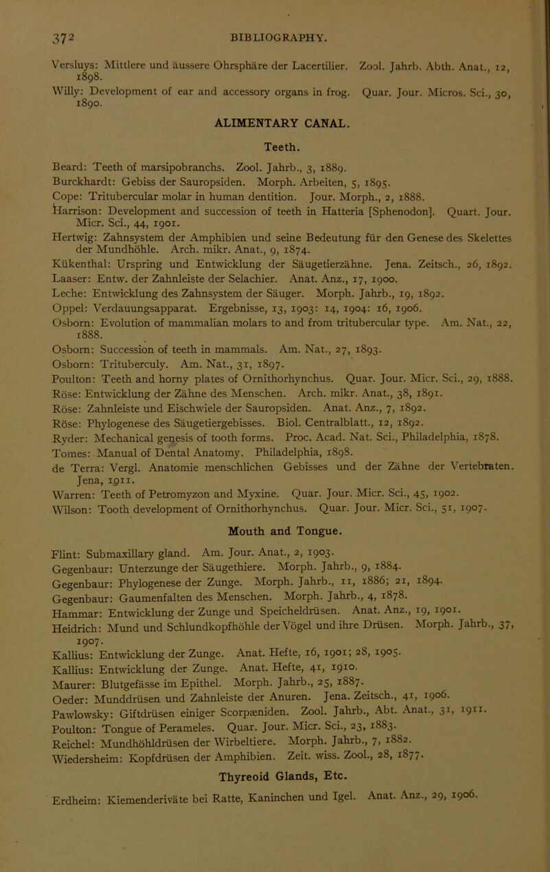 Versluys: Mittlere und liussere Ohrsphiire der Lacertilier. Zool. Jahrb. Abth. Anat., 12. 1898. Willy: Development of ear and accessory organs in frog. Quar. Jour. Micros. Sci., 30, 1890. ALIMENTARY CANAL. Teeth. Beard: Teeth of marsipobranchs. Zool. Jahrb., 3, 1889. Burckhardt: Gebiss der Sauropsiden. Morph. Arbeiten, 5, 1895. Cope: Tritubercular molar in human dentition. Jour. Morph., 2, 1888. karrison: Development and succession of teeth in Hatteria [Sphenodon], Quart. Jour. Micr. Sci., 44, 1901. Hertwig: Zahnsystem der Amphibien und seine Bedeutung fur den Genese des Skelettes der Mundhohle. Arch. mikr. Anat., 9, 1874. Ktikenthal: Urspring und Entwicklung der Saugetierzahne. Jena. Zeitsch., 26, 1892. Laaser: Entw. der Zahnleiste der Selachier. Anat. Anz., 17, 1900. Leche: Entwicklung des Zahnsystem der Sauger. Morph. Jahrb., 19, 1892. Oppel: Verdauungsapparat. Ergebnisse, 13, 1903: 14, 1904: 16, 1906. Osborn: Evolution of mammalian molars to and from tritubercular type. Am. Nat., 22, 1888. Osborn: Succession of teeth in mammals. Am. Nat., 27, 1893. Osborn: Trituberculy. Am. Nat., 31, 1897. Poulton: Teeth and horny plates of Ornithorhynchus. Quar. Jour. Micr. Sci., 29, 1888. Rose: Entwicklung der Zahne des Menschen. Arch. mikr. Anat., 38, 1891. Rose: Zahnleiste und Eischwiele der Sauropsiden. Anat. Anz., 7, 1892. Rose: Phylogenese des Saugetiergebisses. Biol. Centralblatt., 12, 1892. Ryder: Mechanical genesis of tooth forms. Proc. Acad. Nat. Sci., Philadelphia, 1878. Tomes: Manual of Dental Anatomy. Philadelphia, 1898. de Terra: Vergl. Anatomie menschlichen Gebisses und der Zahne der Vertebra ten. Jena, 1911. Warren: Teeth of Petromyzon and Myxine. Quar. Jour. Micr. Sci., 45, 1902. Wilson: Tooth development of Ornithorhynchus. Quar. Jour. Micr. Sci., 51, 1907. Mouth and Tongue. Flint: Submaxillary gland. Am. Jour. Anat., 2, 1903. Gegenbaur: Unterzunge der Saugethiere. Morph. Jahrb., 9, 1884. Gegenbaur: Phylogenese der Zunge. Morph. Jahrb., xi, 1886; 21, 1894. Gegenbaur: Gaumenfalten des Menschen. Morph. Jahrb., 4, 1878. Hammar: Entwicklung der Zunge und Speicheldrusen. Anat. Anz., 19, 1901. Heidrich: Mund und Schlundkopfhohle der Vogel und ihre Driisen. Morph. Jahrb., 37, 1907. Kallius: Entwicklung der Zunge. Anat. Hefte, 16, 1901; 28, 1905. Kallius: Entwicklung der Zunge. Anat. Hefte, 41, 1910. Maurer: Blutgefasse im Epithel. Morph. Jahrb., 25, 1887. Oeder: Munddriisen und Zahnleiste der Anuren. Jena. Zeitsch., 41, 1906. Pawlowsky: Giftdriisen einiger Scorpteniden. Zool. Jahrb., Abt. Anat., 31, 1911. Poulton: Tongue of Perameles. Quar. Jour. Micr. Sci., 23, 1883. Reichel: Mundhohldriisen der Wirbeltiere. Morph. Jahrb., 7, 1S82. Wiedersheim: Kopfdriisen der Amphibien. Zeit. wiss. Zool., 28, 1877. Thyreoid Glands, Etc. Erdheim: Kiemenderivate bei Ratte, Kaninchen und Igel. Anat. Anz., 29, 1906.