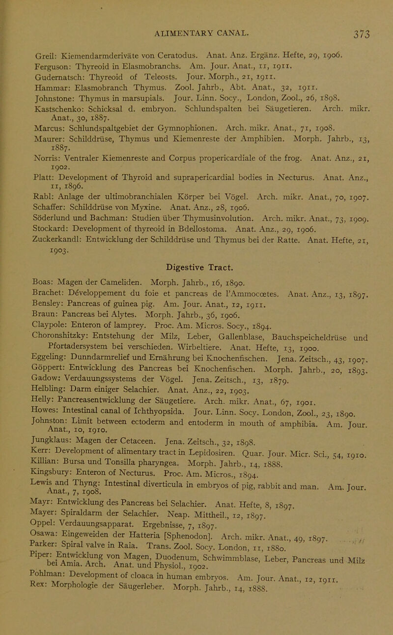Greil: Kiemendarmderivate von Ceratodus. Anat. Anz. Erganz. Hefte, 29, 1906. Ferguson: Thyreoid in Elasmobranchs. Am. Jour. Anat., xr, 1911. Gudernatsch: Thyreoid of Teleosts. Jour. Morph., 21, 1911. Hammar: Elasmobranch Thymus. Zool. Jahrb., Abt. Anat., 32, 1911. Johnstone: Thymus in marsupials. Jour. Linn. Socy., London, Zool., 26, 1898. Kastschenko: Schicksal d. embryon. Schlundspalten bei Saugetieren. Arch. mikr. Anat., 30, 1887. Marcus: Schlundspaltgebiet der Gymnophionen. Arch. mikr. Anat., 71, 1908. Maurer: Schilddriise, Thymus und Kiemenreste der Amphibien. Morph. Jahrb., 13, 1887. Norris: Ventraler Kiemenreste and Corpus propericardiale of the frog. Anat. Anz., 21, 1902. Platt: Development of Thyroid and suprapericardial bodies in Necturus. Anat. Anz., xi, 1896. Rabl: Anlage der ultimobranchialen Korper bei Vogel. Arch. mikr. Anat., 70, 1907. Schaffer: Schilddriise von Myxine. Anat. Anz., 28, 1906. Soderlund und Bachman: Studien fiber Thymusinvolution. Arch. mikr. Anat., 73, 1909. Stockard: Development of thyreoid in Bdellostoma. Anat. Anz., 29, 1906. Zuckerkandl: Entwicklung der Schilddriise und Thymus bei der Ratte. Anat. Hefte, 21, 1903. Digestive Tract. Boas: Magen der Cameliden. Morph. Jahrb., 16, 1890. Brachet: Developpement du foie et pancreas de l’Ammocoetes. Anat. Anz., 13, 1897. Bensley: Pancreas of guinea pig. Am. Jour. Anat., 12, 1911. Braun: Pancreas bei Alytes. Morph. Jahrb., 36, 1906. Claypole: Enteron of lamprey. Proc. Am. Micros. Socy., 1894. Choronshitzky: Entstehung der Milz, Leber, Gallenblase, Bauchspeicheldriise und Pfortadersystem bei verschieden. Wirbeltiere. Anat. Hefte, 13, 1900. Eggeling: Dunndarmrelief und Ernahrung bei Knochenfischen. Jena. Zeitsch., 43, 1907. Goppert: Entwicklung des Pancreas bei Knochenfischen. Morph. Jahrb., 20, 1893. Gadow: Verdauungssystems der Vogel. Jena. Zeitsch., 13, 1879. Helbling: Darm einiger Selachier. Anat. Anz., 22, 1903. Helly: Pancreasentwicklung der Saugetiere. Arch. mikr. Anat., 67, 1901. Howes: Intestinal canal of Ichthyopsida. Jour. Linn. Socy. London, Zool., 23, 1890. Johnston: Limit between ectoderm and entoderm in mouth of amphibia. Am Tour Anat., 10, 1910. J Jungklaus: Magen der Cetaceen. Jena. Zeitsch., 32, 1898. Kerr: Development of alimentary tract in Lepidosiren. Quar. Jour. Micr. Sci., 54, 1910. Killian: Bursa und Tonsilla pharyngea. Morph. Jahrb., 14, 1888. Kingsbury: Enteron of Necturus. Proc. Am. Micros., 1894.’ Lewis and Thyng: Intestinal diverticula in embryos of pig, rabbit and man. Am. Tour Anat., 7, 1908. J Mayr: Entwicklung des Pancreas bei Selachier. Anat. Hefte, 8, 1897. Mayer: Spiraldarm der Selachier. Neap. Mittheil., 12, 1897. ’ Oppel: Verdauungsapparat. Ergebnisse, 7, 1897. Osawa: Eingeweiden der Hatteria [Sphenodon], Arch. mikr. Anat., 49, 1897 Parker: Spiral valve in Raia. Trans. Zool. Socy. London, xx, 18S0. P,Pebei^AE^^ch.V°Ana^aund Pl^sWn,Ui9o^.C^W*mm^aSe’ Leb' PaCr“S Pohlman: Development of cloaca in human embryos. Am. Jour. Anat., 12, 1911. Rex: Morphologic der Saugerleber. Morph. Jahrb., 14, 18S8.
