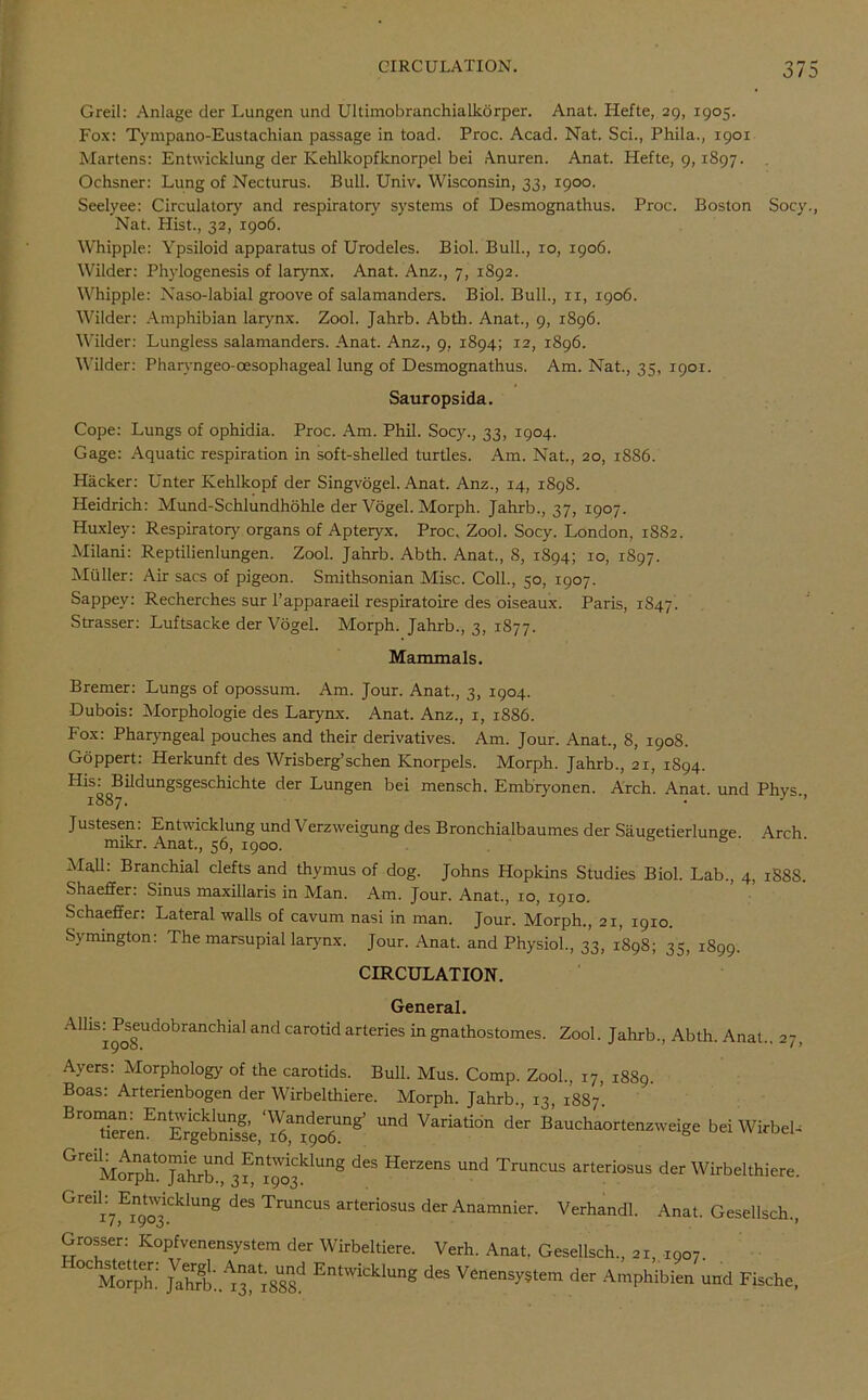 Greil: Anlage der Lungen und Ultimobranchialkorper. Anat. Hefte, 29, 1905. Fox: Tympano-Eustachian passage in toad. Proc. Acad. Nat. Sci., Phila., 1901 Martens: Entwicklung der Kehlkopfknorpel bei Anuren. Anat. Hefte, 9,1897. Ochsner: Lung of Necturus. Bull. Univ. Wisconsin, 33, 1900. Seelyee: Circulatory and respiratory' systems of Desmognathus. Proc. Boston Socy., Nat. Hist., 32, 1906. Whipple: Ypsiloid apparatus of Urodeles. Biol. Bull., 10, 1906. Wilder: Phylogenesis of larynx. Anat. Anz., 7, 1892. Whipple: Naso-labial groove of salamanders. Biol. Bull., n, 1906. Wilder: Amphibian larynx. Zool. Jahrb. Abth. Anat., 9, 1896. Wilder: Lungless salamanders. Anat. Anz., 9, 1894; 12, 1896. Wilder: Pharyngeo-oesophageal lung of Desmognathus. Am. Nat., 35, igor. Sauropsida. Cope: Lungs of ophidia. Proc. Am. Phil. Socy., 33, 1904. Gage: Aquatic respiration in soft-shelled turtles. Am. Nat., 20, 1886. Hacker: Unter Kehlkopf der Singvogel. Anat. Anz., 14, 1898. Heidrich: Mund-Schlundhohle der Vogel. Morph. Jahrb., 37, 1907. Huxley: Respiratory organs of Apteryx. Proc, Zool. Socy. London, 1SS2. Milani: Reptilienlungen. Zool. Jahrb. Abth. Anat., 8, 1894; 10, 1897. Muller: Air sacs of pigeon. Smithsonian Misc. Coll., 50, 1907. Sappey: Recherches sur Tapparaeil respiratoire des oiseaux. Paris, 1847. Strasser: Luftsacke der Vogel. Morph. Jahrb., 3, 1877. Mammals. Bremer: Lungs of opossum. Am. Jour. Anat., 3, 1904. Dubois: Morphologie des Larynx. Anat. Anz., 1, 1886. Fox: Pharyngeal pouches and their derivatives. Am. Jour. Anat., 8, 1908. Goppert: Herkunft des Wrisberg’schen Knorpels. Morph. Jahrb., 21, 1894. His^sBildungsgeschichte der Lungen bei mensch. Embryonen. Arch. Anat. und Phys., Justesen: Entwicklung und Verzweigung des Bronchialbaumes der Saugetierlun^e Arch mikr. Anat., 56, 1900. & Mall. Branchial clefts and thymus of dog. Johns Hopkins Studies Biol. Lab., 4, 188S. Shaeffer. Sinus maxillaris in Man. Am. Jour. Anat., 10, 1910. Schaeffer: Lateral walls of cavum nasi in man. Jour. Morph., 21, 1910. Symington: The marsupial larynx. Jour. Anat. and Physiol., 33, 1898; 35, 1899. CIRCULATION. General. Allis^Pseudobranchial and carotid arteries in gnathostomes. Zool. Jahrb., Abth. Anat., 27, Ayers: Morphology of the carotids. Bull. Mus. Comp. Zool., 17, 1889. Boas: Arterienbogen der Wirbelthiere. Morph. Jahrb., 13, 1887'. Und Variati°n der B^haortenzweige beiWirbeb GreMo^jt^d“^Ung dCS HerZCnS Und Truncus arteri°sus der Wirbelthiere. Greili7,Ein9t03i.CklUnS dCS Truncus arteriosus der Anamnier. Verhandl. Anat. Gesellsch., Grosser: Kopfvenensystem der Wirbeltiere. Verh. Anat. Gesellsch., 21, 1907. °C Morph. JVaSb..1rx888d Entwicklun® des Venensystem der Amphibien und Fische,