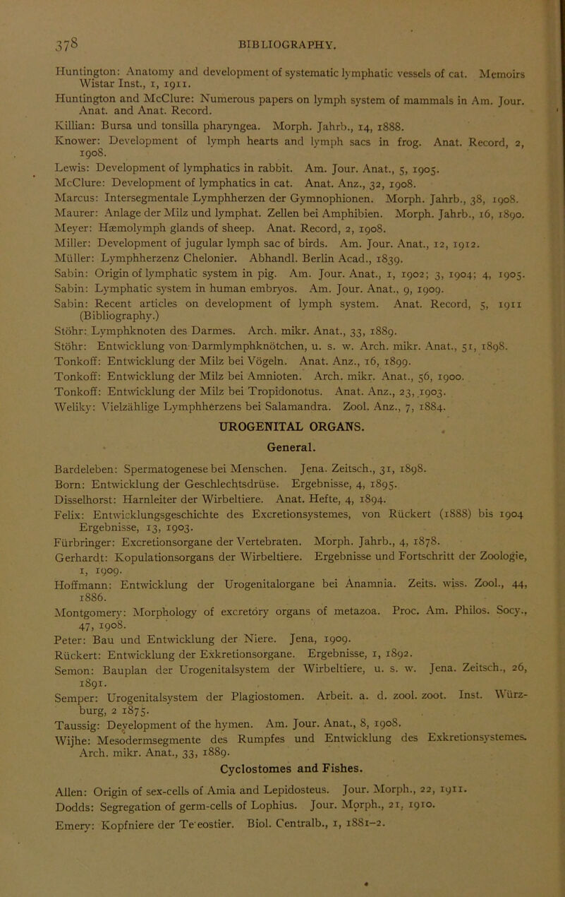 Huntington: Anatomy and development of systematic lymphatic vessels of cat. Memoirs Wistar Inst., 1, 19x1. Huntington and McClure: Numerous papers on lymph system of mammals in Am. Jour. Anat. and Anat. Record. Killian: Bursa und tonsiUa pharyngea. Morph. Jahrb., 14, 1888. Knower: Development of lymph hearts and lymph sacs in frog. Anat. Record, 2, 190S. Lewis: Development of lymphatics in rabbit. Am. Jour. Anat., 5, 1905. McClure: Development of lymphatics in cat. Anat. Anz., 32, 1908. Marcus: Intersegmentale Lymphherzen der Gymnophionen. Morph. Jahrb., 38, 1908. Maurer: Anlage der Milz und lymphat. Zellen bei Amphibien. Morph. Jahrb., 16, 1890. Meyer: Haemolymph glands of sheep. Anat. Record, 2, 1908. Miller: Development of jugular lymph sac of birds. Am. Jour. Anat., 12, 1912. Muller: Lymphherzenz Chelonier. Abhandl. Berlin Acad., 1839. Sabin: Origin of lymphatic system in pig. Am. Jour. Anat., 1, 1902; 3, 1904; 4, 1905. Sabin: Lymphatic system in human embryos. Am. Jour. Anat., 9, 1909. Sabin: Recent articles on development of lymph system. Anat. Record, 5, 1911 (Bibliography.) Stohr: Lymphknoten des Darmes. Arch. mikr. Anat., 33, 1S89. Stohr: Entwicklung vonDarmlymphknotchen, u. s. w. Arch. mikr. Anat., 51, 1898. Tonkoff: Entwicklung der Milz bei Vogeln. Anat. Anz., 16, 1899. Tonkoff: Entwicklung der Milz bei Amnioten. Arch. mikr. Anat., 56, 1900. Tonkoff: Entwicklung der Milz bei Tropidonotus. Anat. Anz., 23, 1903. Weliky: Vielzahlige Lymphherzens bei Salamandra. Zool. Anz., 7, 1884. UROGENITAL ORGANS. General. Bardeleben: Spermatogenese bei Menschen. Jena. Zeitsch., 31, 1898. Born: Entwicklung der Geschlechtsdruse. Ergebnisse, 4, 1895. Disselhorst: Harnleiter der Wirbeltiere. Anat. Hefte, 4, 1894. Felix: Entwicklungsgeschichte des Excretionsystemes, von Riickert (1S8S) bis 1904 Ergebnisse, 13, 1903. Furbringer: Excretionsorgane der Vertebraten. Morph. Jahrb., 4, 1878. Gerhardt: Kopulationsorgans der Wirbeltiere. Ergebnisse und Fortschritt der Zoologie, 1, 1909. Hoffmann: Entwicklung der Urogenitalorgane bei Anamnia. Zeits. wiss. Zool., 44, 1886. Montgomery: Morphology of excretory organs of metazoa. Proc. Am. Philos. Socy., 47. I9°8- Peter: Bau und Entwicklung der Niere. Jena, 1909. Riickert: Entwicklung der Exkretionsorgane. Ergebnisse, 1, 1892. Semon: Bauplan der Urogenitalsystem der Wirbeltiere, u. s. w. Jena. Zeitsch., 26, 1891. Semper: Urogenitalsystem der Plagiostomen. Arbeit, a. d. zool. zoot. Inst. W urz- burg, 2 1875. Taussig: Development of the hymen. Am. Jour. Anat., S, 190S. Wijhe: Mesodermsegmente des Rumpfes und Entwicklung des Exkretionsystemes. Arch. mikr. Anat., 33, 1889. Cyclostomes and Fishes. Allen: Origin of sex-cells of Amia and Lepidosteus. Jour. Morph., 22, 1911. Dodds: Segregation of germ-cells of Lophius. Jour. Morph., 21, 1910. Emery: Kopfniere der Te'eostier. Biol. C entralb., 1, 1881-2.