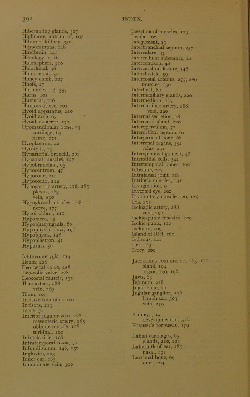 Hibernating glands, 307 Highmore, antrum of, 197 Hilurn of kidney, 330 Hippocampus, 148 Hindbrain, 141 Histology, 1, 16 Holonephros, 310 Holorhinal, 96 Homocercal, 50 Honey comb, 227 Hoofs, 27 Hormones, iS, 353 Horns, rox Humerus, 116 Humors of eye, 203 Hyoid apparatus, 220 Hyoid arch, 63 Hyoideus nerve, 172 Hyomandibular bone, 73 cartilage, 63 nerve, 172 Hyoplastron, 42 Hyostylic, 73 Hyparterial bronchi, 262 Hypaxial muscles, 127 Hypobranchial, 65 Hypocentrum, 47 Hypocone, 214 Hypoconid, 214 Hypogastric artery, 276, 285 plexus, 163 vein, 290 Hypoglossal muscles, 12S nerve, 177 Hypoischium, 111 Hypomere, 13 Hypopharvngeals, 80 Hypophysial duct, 191 Hypophysis, 148 Hypoplastron, 42 Hypurals, 50 Ichthyopterygia, 114 Ileum, 228 Ileo-ctecal valve, 228 Ileo-colic valve, 228 Ileocostal muscle, 131 Iliac artery, 2S8 vein, 289 Ilium, 109 Incisive foramina, 101 Incisors, 213 Incus, 74 Inferior jugular vein, 278 mesenteric artery, 285 oblique muscle, 128 turbinal, 100 Infraclavicle, 106 Infratemporal fossa, 71 Infundibulum, 148, 256 Ingluvies, 223 Inner ear, 183 Innominate vein, 300 Insertion of muscles, 129 Insula 160 Integument, 25 Interbranchial septum, 237 Intercalare, 47 Intercellular substance, 21 Intercentrum, 48 l'ntercerebral fissure, 148 Interclavicle, 59 Intercostal arteries, 275, 286 muscles, 130 Interhyal, 80 Intermaxillary glands, 220 Intermedium, -117 Internal iliac artery, 288 vein, 290 Internal secretion, 18 Intemasal gland, 220 Interoperculum, 77 Interorbital septum, 61 Interparietal bone, 68 Interrenal organs, 352 veins, 291 Interspinous ligament, 48 Interstitial cells, 342 Intertemporal bones, 100 Intestine, 227 . Intratarsal joint, 118 Intrinsic muscles, 131 Invagination, 9 Inverted eye, 200 Involuntary muscles, 20, 125 Iris, 202 Ischiadic artery, 288 vein, 290 Ischio-pubic fenestra, 109 Ischio-pubis, 112 Ischium, 109 Island of Riel, 160 Isthmus, 141 Iter, 143 Ivory, 209 Jacobson’s commissure, 165, 171 gland, 194 organ, 190, 196 Jaws, 63 Jejunum, 228 Jugal bone, 70 Jugular ganglion, 176 lymph sac, 303 vein, 279 Kidney, 310 development of, 316 Krausse’s corpuscle, 179 Labial cartilages, 65 glands, 220, 221 Labyrinth of ear, 185 nasal, 192 Lacrimal bone, 69 duct, 204