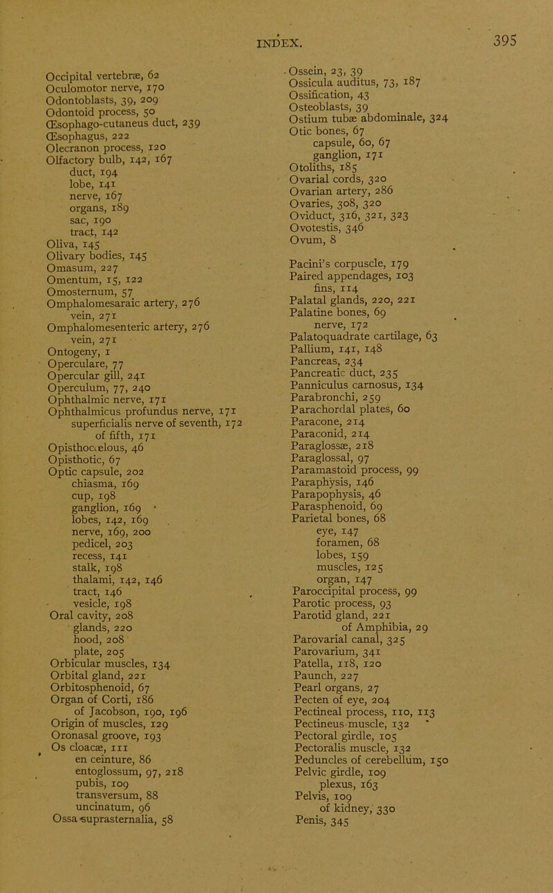 Occipital vertebras, 62 Oculomotor nerve, 170 Odontoblasts, 39, 209 Odontoid process, 50 (Esophago-cutaneus duct, 239 (Esophagus, 222 Olecranon process, 120 Olfactory bulb, 142, 167 duct, 194 lobe, 141 nerve, 167 organs, 189 sac, 190 tract, 142 Oliva, 145 Olivary bodies, 145 Omasum, 227 Omentum, 15, 122 Omosternum, 57 Ompkalomesaraic artery, 276 vein, 271 Omphalomesenteric artery, 276 vein, 271 Ontogeny, 1 Operculare, 77 Opercular gill, 241 Operculum, 77, 240 Ophthalmic nerve, 171 Ophthalmicus profundus nerve, 171 superficialis nerve of seventh, 172 of fifth, 171 Opisthoaelous, 46 Opisthotic, 67 Optic capsule, 202 chiasma, 169 cup, 198 ganglion, 169 • lobes, 142, 169 nerve, 169, 200 pedicel, 203 recess, 141 stalk, 198 thalami, 142, 146 tract, 146 vesicle, 198 Oral cavity, 208 glands, 220 hood, 208 plate, 205 Orbicular muscles, 134 Orbital gland, 221 Orbitosphenoid, 67 Organ of Corti, 186 of Jacobson, 190, 196 Origin of muscles, 129 Oronasal groove, 193 Os cloaca;, in en ceinture, 86 entoglossum, 97, 218 pubis, 109 transversum, 88 uncinatum, 96 Ossa <suprastemalia, 58 . Ossein, 23, 39 Ossicula auditus, 73, 187 Ossification, 43 Osteoblasts, 39 Ostium tubae abdominale, 324 Otic bones, 67 capsule, 60, 67 ganglion, 171 Otoliths, 185 Ovarial cords, 320 Ovarian artery, 286 Ovaries, 308, 320 Oviduct, 316, 321, 323 Ovotestis, 346 Ovum, 8 Pacini’s corpuscle, 179 Paired appendages, 103 fins, 114 Palatal glands, 220, 221 Palatine bones, 69 nerve, 172 Palatoquadrate cartilage, 63 Pallium, 141, 148 Pancreas, 234 Pancreatic duct, 233 Panniculus carnosus, 134 Parabronchi, 259 Parachordal plates, 60 Paracone, 214 Paraconid, 214 Paraglossce, 218 Paraglossal, 97 Paramastoid process, 99 Paraphysis, 146 Parapophysis, 46 Parasphenoid, 69 Parietal bones, 68 eye, 147 foramen, 68 lobes, 159 muscles, 125 organ, 147 Paroccipital process, 99 Parotic process, 93 Parotid gland, 221 of Amphibia, 29 Parovarial canal, 325 Parovarium, 341 Patella, 118, 120 Paunch, 227 Pearl organs, 27 Pecten of eye, 204 Pectineal process, no, 113 Pectineus muscle, 132 Pectoral girdle, 105 Pectoralis muscle, 132 Peduncles of cerebellum, 150 Pelvic girdle, 109 plexus, 163 Pelvis, 109 of kidney, 330 Penis, 345
