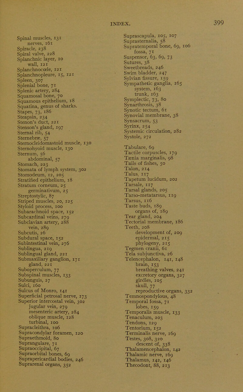 Spinal muscles, 131 nerves, 161 Spiracle, 238 Spiral valve, 228 Splanchnic layer, 10 wall, 121 Splanchnoccele, 121 Splanchnopleure, 15, 121 Spleen, 307 Splenial bone, 71 Splenic artery, 2S4 Squamosal bone, 70 Squamous epithelium, 18 Squatina, genus of sharks. Stapes, 73, 186 Steapsin, 234 Stenon’s duct, 221 Stenson’s gland, 197 Sternal rib, 54 Sternebrae, 57 Sternocleidomastoid muscle, 130 Sternohyoid muscle, 130 Sternum, 56 abdominal, 57 Stomach, 223 Stomata of lymph system, 302 Stomodeum, 12, 205 Stratified epithelium, 18 Stratum corneum, 25 germinativum, 25 Streptostylic, 87 Striped muscles, 20, 125 Styloid process, 100 Subarachnoid space, 152 Subcardinal veins, 279 Subclavian artery, 288 vein, 289 Subcutis, 26 Subdural space, 152 Subintestinal vein, 276 Sublingua, 219 Sublingual gland, 221 Submaxillary ganglion, 171 gland, 221 Suboperculum, 77 Subspinal muscles, 133 Subunguis, 27 Sulci, 160 Sulcus of Monro, 141 Superficial petrosal nerve, 173 Superior intercostal vein, 302 jugular vein, 279 mesenteric artery, 284 oblique muscle, 128 turbinal, 100 Supracleithra, 106 Supracondylar foramen, 120 Supraethmoid, 80 Suprangulare, 71 Supraoccipital, 67 Supraorbital bones, 69 Suprapericardial bodies, 246 Suprarenal organs, 352 Suprascapula, 105, 107 Suprasternalia, 58 Supratemporal bone, 69, 106 fossa, 71 Suspensor, 63, 69, 73 Sutures, 38 Sweetbreads, 246 Swim bladder, 247 Sylvian fissure, 159 Sympathetic ganglia, 165 system, 163 trunk, 163 Symplectic, 73, 80 Synarthrosis, 38 Synotic tectum, 61 Synovial membrane, 38 Synsacrum, 53 Syrinx, 254 Systemic circulation, 282 Systole, 272 Tabulare, 69 Tactile corpuscles, 179 Taenia marginalis, 98 Tails of fishes, 50 Talon, 214 Talus, 117 Tapetum lucidum, 202 Tarsale, 117 Tarsal glands, 205 Tarso-meta tarsus, 1x9 Tarsus, 116 Taste buds, 189 organs of, 189 Tear gland, 204 Tectorial membrane, 186 Teeth, 208 development of, 209 epidermal, 215 phylogeny, 215 Tegmen cranii, 61 Tela subjunctiva, 26 Telencephalon, 141, 148 brain, 153 breathing valves, 241 excretory organs, 327 girdles, 105 skull, 77 reproductive organs, 332 Temnospondylous, 48 Temporal fossa, 71 lobes, 159 Temporalis muscle, 133 Tenaculum, 203 Tendons, 129 Tentorium, 152 Terminalis nerve, 169 Testes, 308, 320 descent of, 338 Thalamencephalon, 142 Thalamic nerve, 169 Thalamus, 142, 146 Thecodont, 88, 213