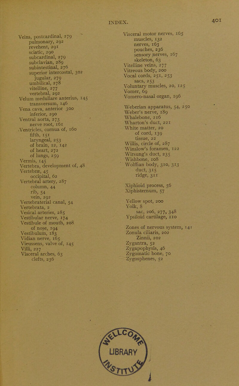 Veins, postcardinal, 279 pulmonary, 292 revehent, 291 sciatic, 290 subcardinal, 279 subclavian, 289 subintestinal, 276 superior intercostal, 302 jugular, 279 umbilical, 278 vitelline, 277 vertebral, 292 Velum medullare anterius, 145 transversum, 146 Vena cava, anterior 300 inferior, 290 Ventral aorta, 273 nerve root, 161 ■Ventricles, cornua of, 160 fifth, 151 laryngeal, 253 of brain, 12, 142 of heart, 272 of lungs, 259 Vermis, 145 Vertebra, development of, 48 Vertebras, 45 occipital, 62 Vertebral artery, 287 column, 44 rib, 54 vein, 292 Vertebraterial canal, 54 Vertebrata, 2 Vesical arteries, 285 Vestibular nerve, 174 Vestibule of mouth, 208 of nose, 194 Vestibulum, 183 Vidian nerve, 165 Vieussens, valve of, 145 Villi, 227 Visceral arches, 63 clefts, 236 Visceral motor nerves, 165 muscles, 132 nerves, 163 pouches, 236 sensory nerves, 167 skeleton, 63 Vitelline vein's, 277 Vitreous body, 200 Vocal cords, 251, 253 sacs, 253 Voluntary muscles, 20, 125 Vomer, 69 Vomero-nasal organ, 196 Weberian apparatus, 54, 250 Weber’s nerve, 189 Whalebone, 216 Wharton’s duct, 221 White matter, 20 of cord, 139 tissue, 22 Willis, circle of, 287 Winslow’s foramen, 122 Wirsung’s duct, 235 Wishbone, 108 Wolffian body, 310, 313 duct, 315 ridge, 311 Xiphioid process, 56 Xiphisternum, 57 Yellow spot, 200 Yolk, 8 sac, 206, 277, 348 Ypsiloid cartilage, no Zones of nervous system, 141 Zonula ciliaris, 202 Zinnii, 202 Zygantra, 52 Zygapophysis, 46 Zygomatic bone, 70 Zygosphenes, 52