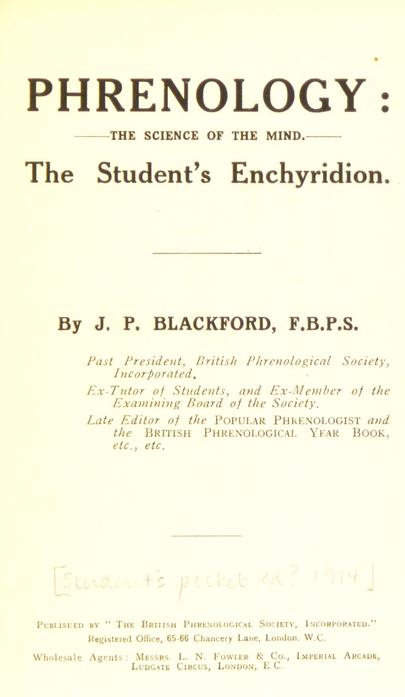 The Student’s Enchyridion. Past President, British Phrenological Society, Incorporated. Ex-Tutor of Students, and Ex-Member of the Examining Board of the Society. Late Editor of the Popular Phrenologist and the British Phrenological Year Book, etc., etc. Published by “ The British Phrenological Society, Incorporated. Registered Office, 65-66 Chancery Lane, London, W.C. Wholesale Agents: Messrs. L. N. Fowler & Co., Imperial Arcade, Ludgate Circus, London, E C.