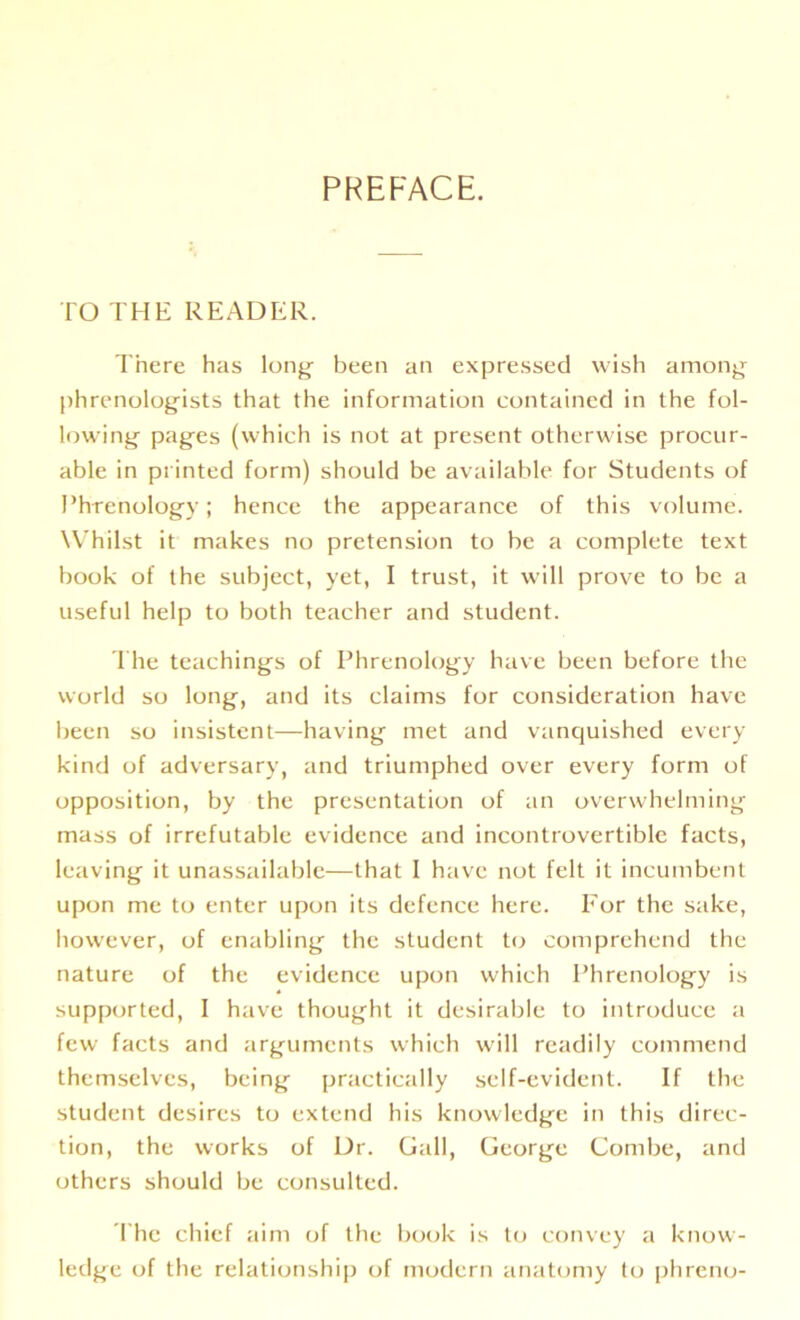 PREFACE. TO THE READER. There has long been an expressed wish among phrenologists that the information contained in the fol- lowing pages (which is not at present otherwise procur- able in printed form) should be available for Students of Phrenology; hence the appearance of this volume. Whilst it makes no pretension to be a complete text book of the subject, yet, I trust, it will prove to be a useful help to both teacher and student. The teachings of Phrenology have been before the world so long, and its claims for consideration have been so insistent—having met and vanquished every kind of adversary, and triumphed over every form of opposition, by the presentation of an overwhelming mass of irrefutable evidence and incontrovertible facts, leaving it unassailable—that I have not felt it incumbent upon me to enter upon its defence here. For the sake, however, of enabling the student to comprehend the nature of the evidence upon which Phrenology is supported, I have thought it desirable to introduce a few facts and arguments which will readily commend themselves, being practically self-evident. If the student desires to extend his knowledge in this direc- tion, the works of Dr. Gall, George Combe, and others should be consulted. The chief aim of the book is to convey a know- ledge of the relationship of modern anatomy to phreno-