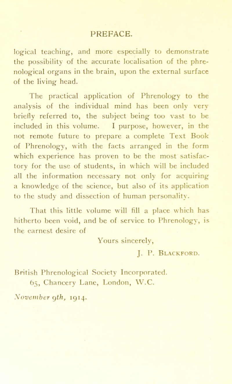 logical teaching, and more especially to demonstrate the possibility of the accurate localisation of the phre- nological organs in the brain, upon the external surface of the living head. The practical application of Phrenology to the analysis of the individual mind has been only very briefly referred to, the subject being too vast to be included in this volume. I purpose, however, in the not remote future to prepare a complete Text Book of Phrenology, with the facts arranged in the form which experience has proven to be the most satisfac- tory for the use of students, in which will be included all the information necessary not only for acquiring a knowledge of the science, but also of its application to the study and dissection of human personality. That this little volume will till a place which has hitherto been void, and be of service to Phrenology, is the earnest desire of Yours sincerely, J. P. Blackford. British Phrenological Society Incorporated. 65, Chancery Lane, London, W.C. November 9th, 1914.