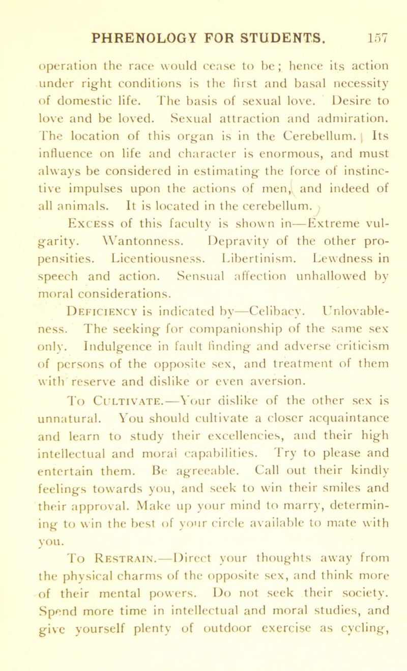 operation the race would cease to be; hence its action under right conditions is the first and basal necessity of domestic life. The basis of sexual love. Desire to love and be loved. Sexual attraction and admiration. The location of this organ is in the Cerebellum. Its influence on life and character is enormous, and must always be considered in estimating the force of instinc- tive impulses upon the actions of men, and indeed of all animals. It is located in the cerebellum. Excess of this faculty is shown in—Extreme vul- garity. Wantonness. Depravity of the other pro- pensities. Licentiousness. Libertinism. Lewdness in speech and action. Sensual affection unhallowed by moral considerations. Deficiency is indicated by—Celibacy. Unlovable- ness. The seeking for companionship of the same sex only. Indulgence in fault finding and adverse criticism of persons of the opposite sex, and treatment of them with reserve and dislike or even aversion. To Cultivate.—Your dislike of the other sex is unnatural. You should cultivate a closer acquaintance and learn to study their excellencies, and their high intellectual and morai capabilities. Try to please and entertain them. Be agreeable. Call out their kindly feelings towards you, and seek to win their smiles and their approval. Make up your mind to marry, determin- ing to win the best of your circle available to mate with you. To Restrain.—Direct your thoughts away from the physical charms of the opposite sex, and think more of their mental powers. Do not seek their society. Spend more time in intellectual and moral studies, and give yourself plenty of outdoor exercise as cycling,