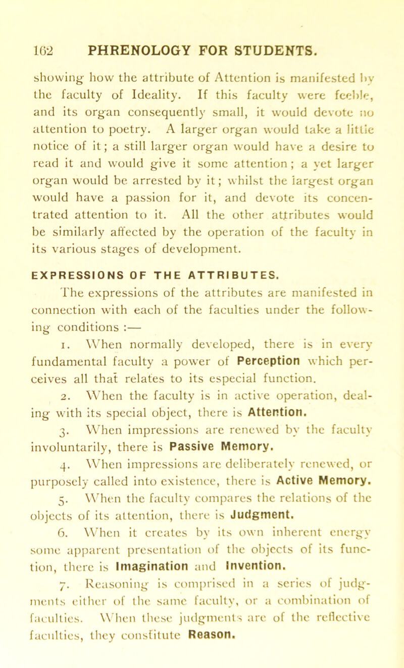 showing- how the attribute of Attention is manifested by the faculty of Ideality. If this faculty were feeble, and its organ consequently small, it would devote no attention to poetry. A larger organ would take a little notice of it; a still larger organ would have a desire to read it and would give it some attention ; a yet larger organ would be arrested by it; whilst the largest organ would have a passion for it, and devote its concen- trated attention to it. All the other attributes would be similarly affected by the operation of the faculty in its various stages of development. EXPRESSIONS OF THE ATTRIBUTES. The expressions of the attributes are manifested in connection with each of the faculties under the follow- ing conditions :— 1. When normally developed, there is in every fundamental faculty a power of Perception which per- ceives all that relates to its especial function. 2. When the faculty is in active operation, deal- ing with its special object, there is Attention. 3. When impressions are renewed by the faculty involuntarily, there is Passive Memory. 4. When impressions are deliberately renewed, or purposely called into existence, there is Active Memory. 5. When the faculty compares (he relations of the objects of its attention, there is Judgment. 6. When it creates by its own inherent energy some apparent presentation of the objects of its func- tion, there is Imagination and Invention. 7. Reasoning is comprised in a series of judg- ments either of the same faculty, or a combination of faculties. When these judgments are of the reflective faculties, they constitute Reason.