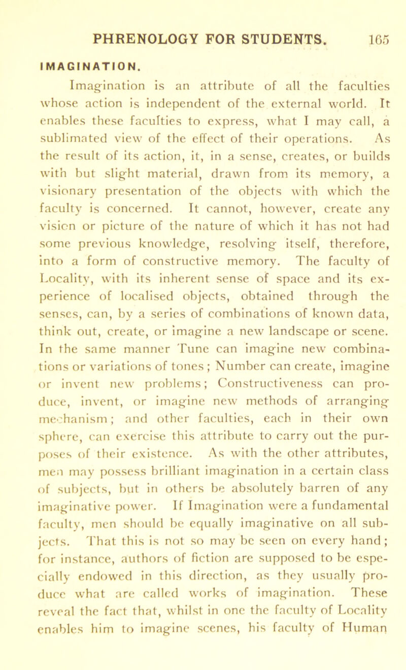 IMAGINATION. Imagination is an attribute of all the faculties whose action is independent of the external world. It enables these faculties to express, what I may call, a sublimated view of the effect of their operations. As the result of its action, it, in a sense, creates, or builds with but slight material, drawn from its memory, a visionary presentation of the objects with which the faculty is concerned. It cannot, however, create any vision or picture of the nature of which it has not had some previous knowledge, resolving itself, therefore, into a form of constructive memory. The faculty of Locality, with its inherent sense of space and its ex- perience of localised objects, obtained through the senses, can, by a series of combinations of known data, think out, create, or imagine a new landscape or scene. In the same manner Tune can imagine new combina- tions or variations of tones ; Number can create, imagine or invent new problems; Constructiveness can pro- duce, invent, or imagine new methods of arranging mechanism; and other faculties, each in their own sphere, can exercise this attribute to carry out the pur- poses of their existence. As with the other attributes, men may possess brilliant imagination in a certain class of subjects, but in others be absolutely barren of any imaginative power. If Imagination were a fundamental faculty, men should be equally imaginative on all sub- jects. That this is not so may be seen on every hand; for instance, authors of fiction are supposed to be espe- cially endowed in this direction, as they usually pro- duce what are called works of imagination. These reveal the fact that, whilst in one the faculty of Locality enables him to imagine scenes, his faculty of Human
