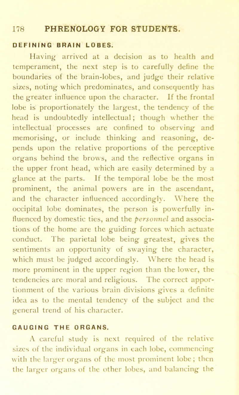 DEFINING BRAIN LOBES. Having arrived at a decision as to health and temperament, the next step is to carefully define the boundaries of the brain-lobes, and judge their relative sizes, noting which predominates, and consequently has the greater influence upon the character. If the frontal lobe is proportionately the largest, the tendency of the head is undoubtedly intellectual; though whether the intellectual processes are confined to observing and memorising, or include thinking and reasoning, de- pends upon the relative proportions of the perceptive organs behind the brows, and the reflective organs in the upper front head, which are easily determined by a glance at the parts. If the temporal lobe be the most prominent, the animal powers are in the ascendant, and the character influenced accordingly. Where the occipital lobe dominates, the person is powerfully in- fluenced by domestic ties, and the personnel and associa- tions of the home are the guiding forces which actuate conduct. The parietal lobe being greatest, gives the sentiments an opportunity of swaying the character, which must be judged accordingly. Where the head is more prominent in the upper region than the lower, the tendencies are moral and religious. The correct appor- tionment of the various brain divisions gives a definite idea as to the mental tendency of the subject and the general trend of his character. GAUGING THE ORGANS. A careful study is next required of the relative sizes of the individual organs in each lobe, commencing with the larger organs of the most prominent lobe; then the larger organs of the other lobes, and balancing the