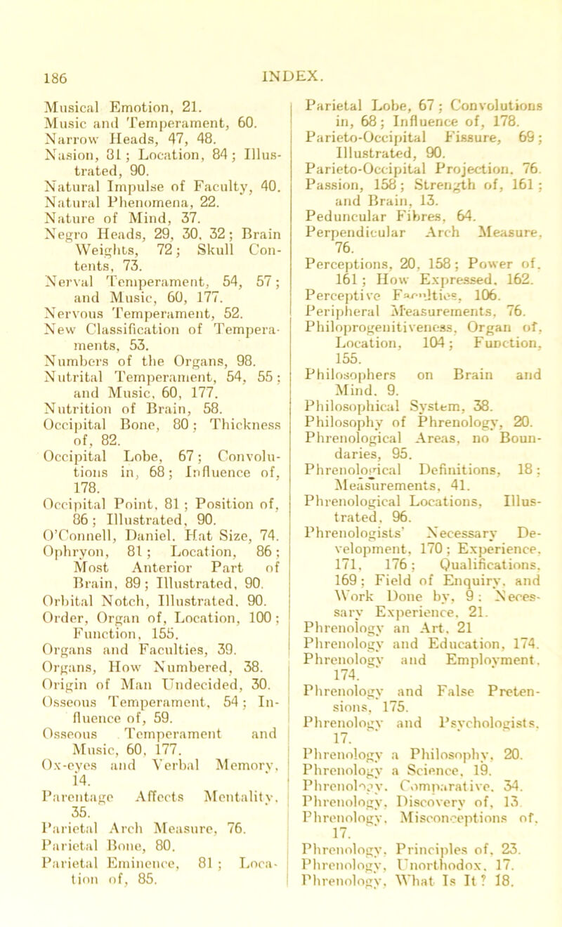 Musical Emotion, 21. Music and Temperament, 60. Narrow Heads, 47, 48. Nasion, 31; Location, 84; Illus- trated, 90. Natural Impulse of Faculty, 40. Natural Phenomena, 22. Nature of Mind, 37. Negro Heads, 29, 30, 32; Brain Weights, 72; Skull Con- tents, 73. Nerval Temperament, 54, 57; and Music, 60, 177. Nervous Temperament, 52. New Classification of Tempera- ments, 53. Numbers of the Organs, 98. Nutrital Temperament, 54, 55 : and Music, 60, 177. Nutrition of Brain, 58. Occipital Bone, 80; Thickness of, 82. Occipital Lobe, 67; Convolu- tions in, 68; Influence of, 178. Occipital Point, 81 ; Position of, 86; Illustrated, 90. O’Connell, Daniel. Hat Size, 74. Ophryon, 81; Location, 86; Most Anterior Part of Brain, 89; Illustrated, 90. Orbital Notch, Illustrated. 90. Order, Organ of, Location, 100 ; Function, 155. Organs and Faculties, 39. Organs, How Numbered, 38. Origin of Man Undecided, 30. Osseous Temperament, 54; In- fluence of, 59. Osseous Temperament and Music, 60, 177. Ox-eyes and Verbal Memorv, i4. Parentage Affects Mentality. 35. Parietal Arch Measure, 76. Parietal Bone, 80. Parietal Eminence, 81 ; Loca- tion of, 85. Parietal Lobe, 67; Convolutions in, 68; Influence of, 178. Parieto-Occipital Fissure, 69; Illustrated, 90. Parieto-Occipital Projection. 76. Passion, 158; Strength of, 161 ; and Brain, 13. Peduncular Fibres, 64. Perpendicular Arch Measure. 76. Perceptions, 20, 158; Power of. 161; How Expressed. 162. Perceptive F«u*«lties, 106. Peripheral Measurements. 76. Philoprogeuitiveness, Organ of, Location, 104; Function, 155. Philosophers on Brain and Mind. 9. Philosophical System, 38. Philosophy of Phrenology, 20. Phrenological Areas, no Boun- daries, 95. Phrenological Definitions, 18; Measlirements, 41. Phrenological Locations, Illus- trated, 96. Phrenologists’ Necessary De- velopment, 170 ; Experience, 171, 176; Qualifications, 169; Field of Enquiry, and Work Done by, 9: N eees- sary Experience. 21. Phrenology an Art, 21 | Phrenology and Education, 174. Phrenology and Employment. 174. Phrenology and False Preten- sions, 175. Phrenology and Psychologists. 17. Phrenology a Philosophy, 20. Phrenology a Science, 19. Phrenology. Comparative. 34. Phrenology, Discovery of. 13 Phrenology, Misconceptions of. 17. Phrenology, Principles of. 23. Phrenology, Unorthodox. 17. Phrenology, What Is It ? 18.