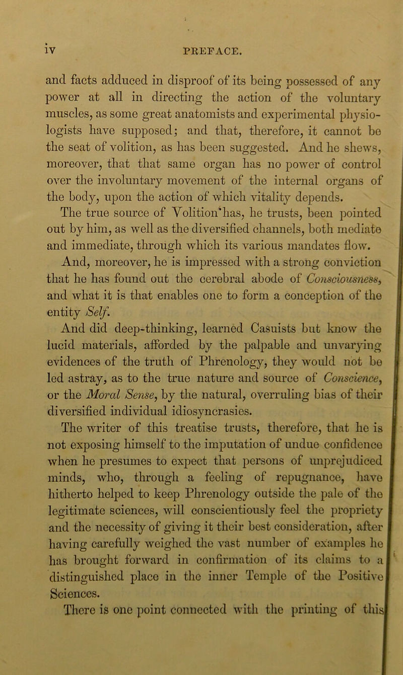 and facts adduced in disproof of its being possessed of any power at all in directing the action of the voluntary muscles, as some great anatomists and experimental physio- logists have supposed; and that, therefore, it cannot be the seat of volition, as has been suggested. And he shews, moreover, that that same organ has no power of control over the involuntary movement of the internal organs of the body, upon the action of which vitality depends. The true source of Volition'has, he trusts, been pointed out by him, as well as the diversified channels, both mediate and immediate, through which its various mandates flow. And, moreover, he is impressed with a strong conviction that he has found out the cerebral abode of Consciousness, and what it is that enables one to form a conception of the entity Self. And did deep-thinking, learned Casuists but know the lucid materials, afforded by the palpable and unvarying evidences of the truth of Phrenology, they would not be led astray, as to the true nature and source of Conscience, or the Moral Sense, by the natural, overruling bias of their 1 diversified individual idiosyncrasies. The writer of this treatise trusts, therefore, that he is not exposing himself to the imputation of undue confidence when he presumes to expect that persons of unprejudiced minds, who, through a feeling of repugnance, have I hitherto helped to keep Phrenology outside the pale of tho I legitimate sciences, will conscientiously feel the propriety | and the necessity of giving it their best consideration, after I having carefully weighed the vast number of examples he I has brought forward in confirmation of its claims to a I distinguished place in the inner Temple of the Positive I Sciences. There is one point connected with the printing of this!