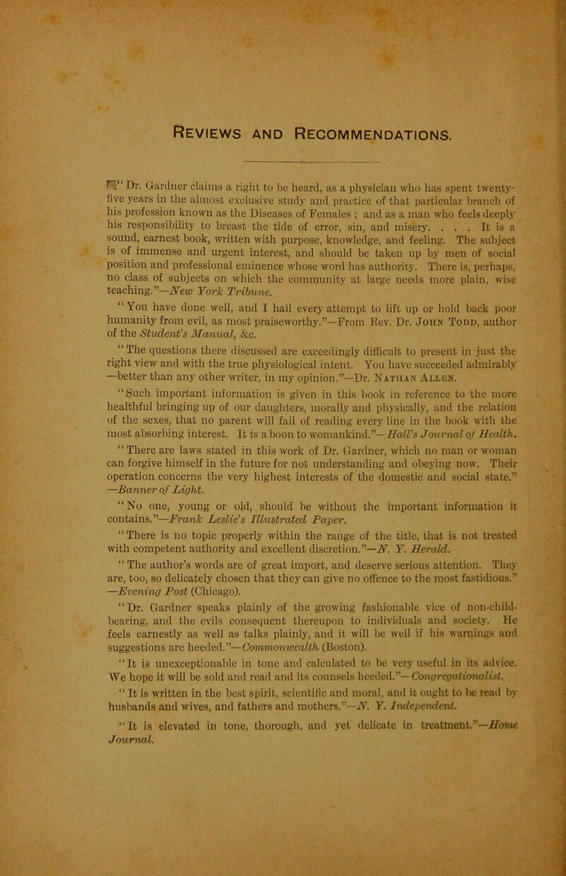 Reviews and Recommendations. F_;“ Dr. Gardner claims a right to be heard, as a physician who has spent twenty- five years in the almost exclusive study and practice of that particular branch of his profession known as the Diseases of Females ; and as a man who feels deeply his responsibility to breast the tide of error, sin, and misery. . . . It is a sound, earnest book, written with purpose, knowledge, and feeling. The subject is of immense and urgent interest, and should be taken up by men of social position and professional eminence whose word has authority. There is, perhaps, no class of subjects on which the community at large needs more plain, wise teaching.”—New York Tribune. “You have done well, and I hail every attempt to lift up or hold back poor humanity from evil, as most praiseworthy.”—From Rev. Dr. John Todd, author of the Student's Manual, &c. “ The questions there discussed are exceedingly difficult to present in just the right view and with the true physiological intent. You have succeeded admirably —better than any other writer, in my opinion.”—Dr. Nathan Allen. “ Such important information is given in this book in reference to the more healthful bringing up of our daughters, morally and physically, and the relation of the sexes, that no parent will fail of reading every line in the book with the most absorbing interest. It is a boon to womankind.”—Hall’s Journal of Health. “ There are laws stated in this work of Dr. Gardner, which no man or woman can forgive himself in the future for not understanding and obeying now. Their operation concerns the very highest interests of the domestic and social state.” —Banner of Light. “No one, young or old, should be without the important information it contains.”—Frank Leslie’s Illustrated Paper. “There is no topic properly within the range of the title, that is not treated with competent authority and excellent discretion.”—N. Y. Herald. “ The author’s words are of great import, and deserve serious attention. They are, too, so delicately chosen that they can give no offence to the most fastidious.” —Evening Post (Chicago). “Dr. Gardner speaks plainly of the growing fashionable vice of non-child- bearing, and the evils consequent thereupon to individuals and society. He feels earnestly as well as talks plainly, and it will he well if his warnings and suggestions are heeded.”—Commonwealth (Boston). “It is unexceptionable in tone and calculated to he very useful in its advice. \Ve hope it will be sold and read and its counsels heeded.”— Congrcgalionalist. “ It is written in the best spirit, scientilie and moral, and it ought to l)e read by husbands and wives, and fathers and mothers.”—A”. Y. Independent. “It is elevated in tone, thorough, and yet delicate in treathient.—Home Journal.