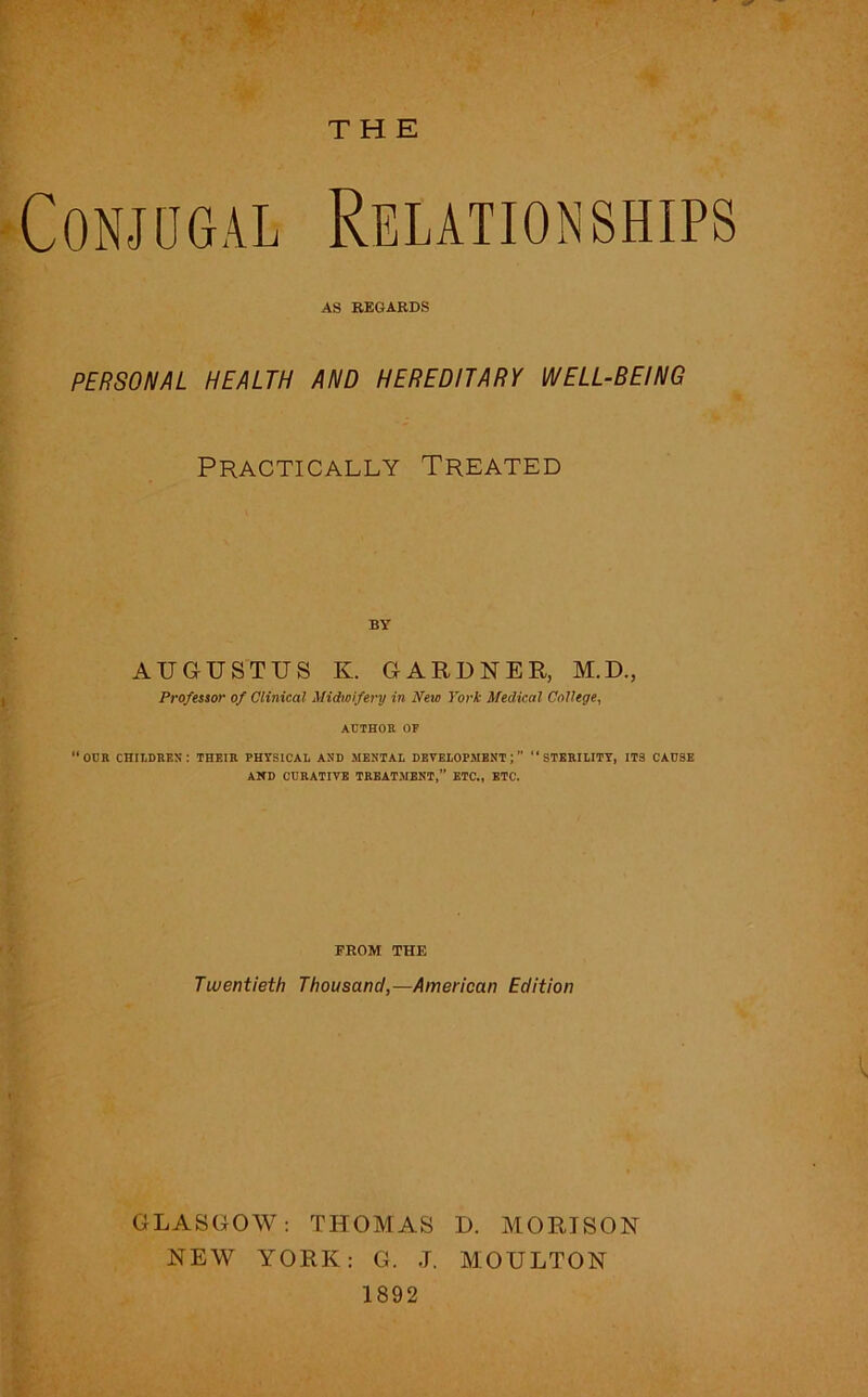 THE Conjugal AS REGARDS PERSONAL HEALTH AND HEREDITARY WELL-BEING Practically Treated BY AUGUSTUS K. GARDNER, M.D., Professor of Clinical Midwifery in New York Medical College, ACTHOR OF OCK CHILDBBS: THEIH PHYSICAL AND MENTAL DEVELOPMENT; “ STEBILITY, ITS CADSE AND CREATIVE TKBATMENT,” ETC., ETC. FROM THE Twentieth Thousand,—American Edition GLASGOW: THOMAS D. MORISON NEW YORK: G. .T. MOULTON 1892