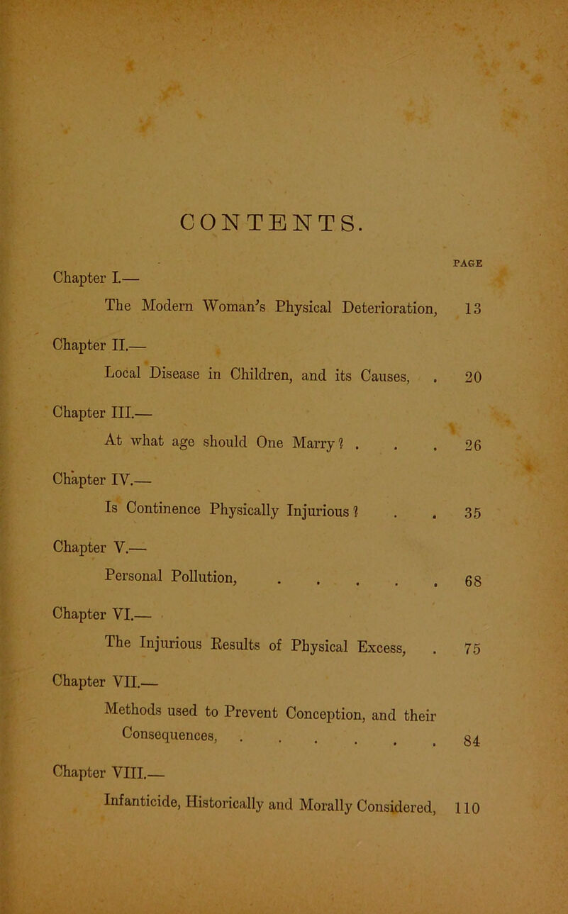 CONTENTS. PAGE Chapter I.— The Modern Woman's Physical Deterioration, 13 Chapter II.— Local Disease in Children, and its Causes, . 20 Chapter III.— At what age should One Marry? . . .26 Chapter IV.— Is Continence Physically Injurious 1 . .35 Chapter V.— Personal Pollution, 63 Chapter VI.— The Injurious Results of Physical Excess, . 75 Chapter VII.— Methods used to Prevent Conception, and their Consequences, ..... 34 Chapter VIII.— Infanticide, Historically and Morally Considered, 110