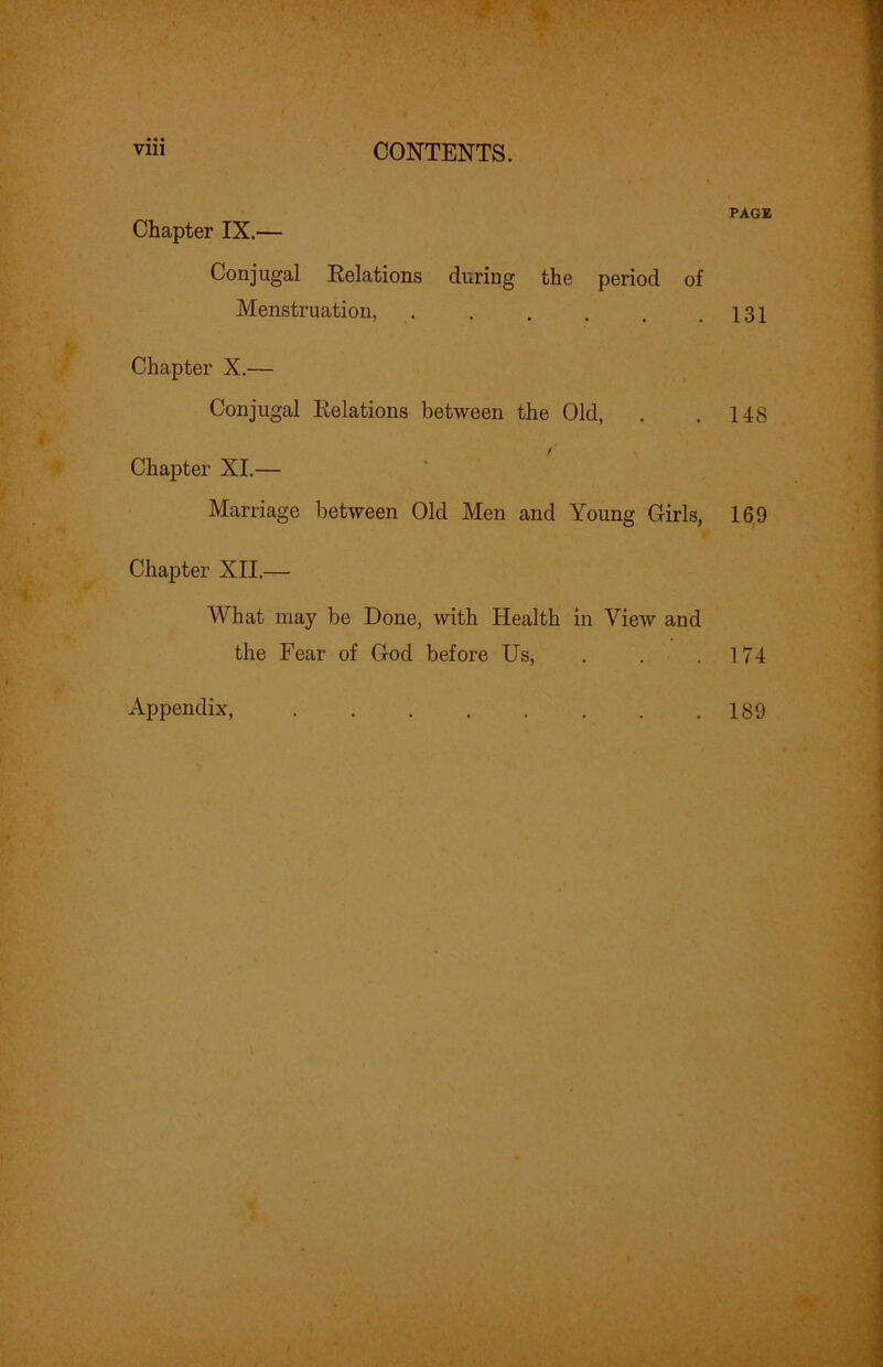 PAGE Chapter IX.— Conjugal Eelations during the period of Menstruation, . . . . . .131 Chapter X.— Conjugal Eelations between the Old, . .148 Chapter XI.— Marriage between Old Men and Young Girls, 169 Chapter XII.— What may be Done, with Health in View and the Fear of God before Us, . . .174 Appendix, 189