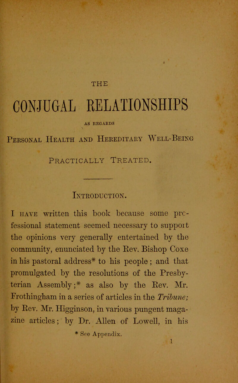 * THE CONJUGAL RELATIONSHIPS AS REGARDS Personal Health and Hereditary Well-Being Practically Treated. Introduction. I have written this book because some pro- fessional statement seemed necessary to support tire opinions very generally entertained by the community, enunciated by the Rev. Bishop Coxe in his pastoral address* to his people; and that promulgated by the resolutions of the Presby- terian Assembly;* as also by the Rev. Mr. Frothingham in a series of articles in the Tribune; by Rev. Mr. Higginson, in various pungent maga- zine articles; by Dr. Allen of Lowell, in his * See Appendix. I