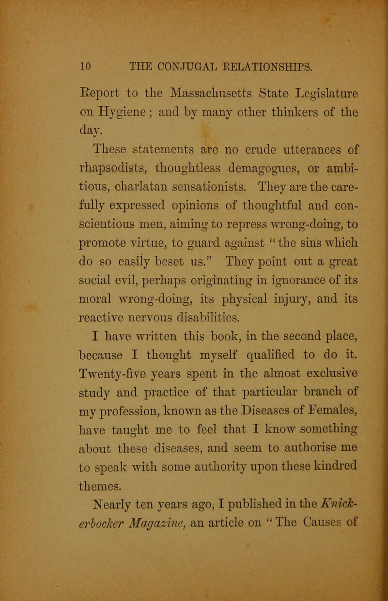 Report to tlie Massachusetts State Legislature on Hygiene ; and by many other thinkers of the day. These statements are no crude utterances of rhapsodists, thoughtless demagogues, or ambi- tious, charlatan sensationists. They are the care- fully expressed opinions of thoughtful and con- scientious men, aiming to repress wrong-doing, to promote virtue, to guard against “ the sins which do so easily beset us.” They point out a great social evil, perhaps originating in ignorance of its moral wrong-doing, its physical injury, and its reactive nervous disabilities. I have written this book, in the second place, because I thought myself qualified to do it. Twenty-five years spent in the almost exclusive study and practice of that particular branch of my profession, known as the Diseases of Females, have taught me to feel that I know something about these diseases, and seem to authorise me to speak with some authority upon these kindred themes. Nearly ten years ago, I published in the Knick- erbocker Magazine, an article on “ The Causes of