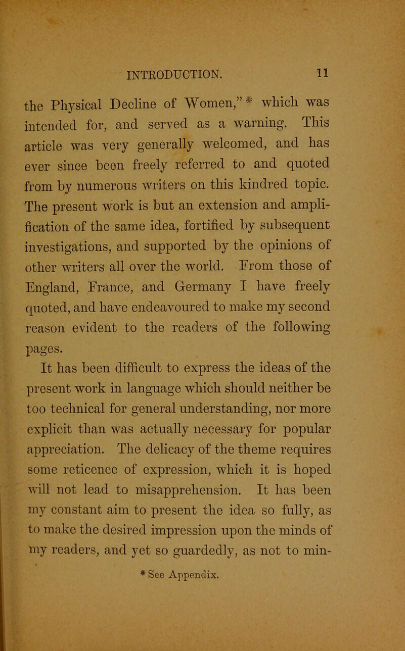 INTRODUCTION. the Physical Decline of Women,”# which was intended for, and served as a warning. This article was very generally welcomed, and has ever since been freely referred to and quoted from by numerous writers on this kindred topic. The present work is but an extension and ampli- fication of the same idea, fortified by subsequent investigations, and supported by the opinions of other writers all over the world. From those of England, France, and Germany I have freely quoted, and have endeavoured to make my second reason evident to the readers of the following pages. It has been difficult to express the ideas of the present work in language which should neither be too technical for general understanding, nor more explicit than was actually necessary for popular appreciation. The delicacy of the theme requires some reticence of expression, which it is hoped will not lead to misapprehension. It has been my constant aim to present the idea so fully, as to make the desired impression upon the minds of my readers, and yet so guardedly, as not to min- * See Appendix.