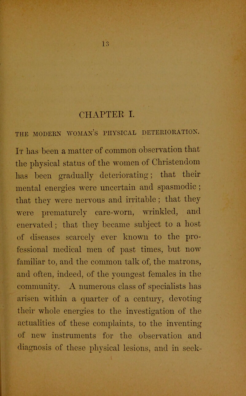 CHAPTER I. THE MODERN WOMAN’S PHYSICAL DETERIORATION. It has been a matter of common observation that the physical status of the women of Christendom has been gradually deteriorating; that their mental energies were uncertain and spasmodic ; that they were nervous and irritable; that they were prematurely care-worn, wrinkled, and enervated; that they became subject to a host of diseases scarcely ever known to the pro- fessional medical men of past times, but now familiar to, and the common talk of, the matrons, and often, indeed, of the youngest females in the community. A numerous class of specialists has arisen within a quarter of a century, devoting their whole energies to the investigation of the actualities of these complaints, to the inventing of new instruments for the observation and diagnosis of these physical lesions, and in seek-