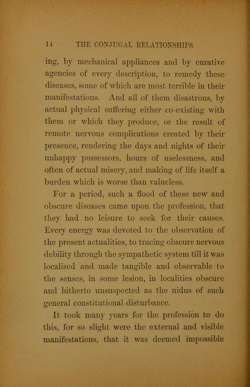 ing, by mechanical appliances and by curative agencies of every description, to remedy these diseases, some of which are most terrible in their manifestations. And all of them disastrous, by actual physical suffering either co-existing with them or which they produce, or the result of remote nervous complications created by their presence, rendering the days and nights of their unhappy possessors, hours of uselessness, and often of actual misery, and making of life itself a burden which is worse than valueless. For a period, such a flood of these new and obscure diseases came upon the profession, that they had no leisure to seek for their causes. Every energy was devoted to the observation of the present actualities, to tracing obscure nervous debility through the sympathetic system till it was localised and made tangible and observable to the senses, in some lesion, in localities obscure and hitherto unsuspected as the nidus of such general constitutional disturbance. It took many years for the profession to do this, for so slight were the external and visible manifestations, that it was deemed impossible