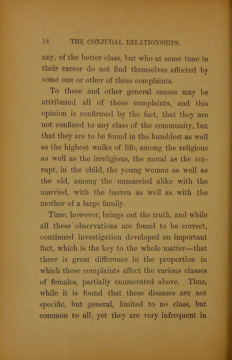 any, of the better class, but who at some time in their career do not find themselves affected by some one or other of these complaints. To these and other general causes may be attributed all of these complaints, and this opinion is confirmed by the fact, that they are not confined to any class of the community, but that they are to be found in the humblest as well as the highest walks of life, among the religious as well as the irreligious, the moral as the cor- rupt, in the child, the young woman as well as the old, among the unmarried alike with the married, with the barren as well as with the mother of a large family. Time, however, brings out the truth, and while all these'observations are found to be correct, continued investigation developed an important fact, which is the key to the whole matter—that there is great difference in the proportion in which these complaints affect the various classes of females, partially enumerated above. Thus, while it is found that these diseases are not specific, but general, limited to no class, but common to all, yet they are very infrequent in