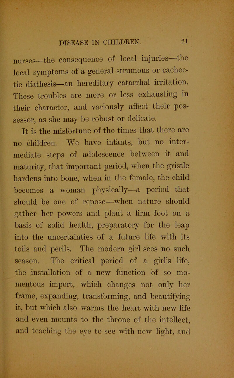 nurses—the consequence of local injuries—the local symptoms of a general strumous or cachec- tic diathesis—an hereditary catarrhal irritation. These troubles are more or less exhausting in their character, and variously affect their pos- sessor, as she may be robust or delicate. It is the misfortune of the times that there are no children. We have infants, but no inter- mediate steps of adolescence between it and maturity, that important period, when the gristle hardens into bone, when in the female, the child becomes a woman physically-—a period that should be one of repose—when nature should gather her powers and plant a firm foot on a basis of solid health, preparatory for the leap into the uncertainties of a future life with its toils and perils. The modem girl sees no such season. The critical period of a girl’s life, the installation of a new function of so mo- mentous import, which changes not only her frame, expanding, transforming, and beautifying it, but which also warms the heart with new life and even mounts to the throne of the intellect, and teaching the eye to see with new light, and