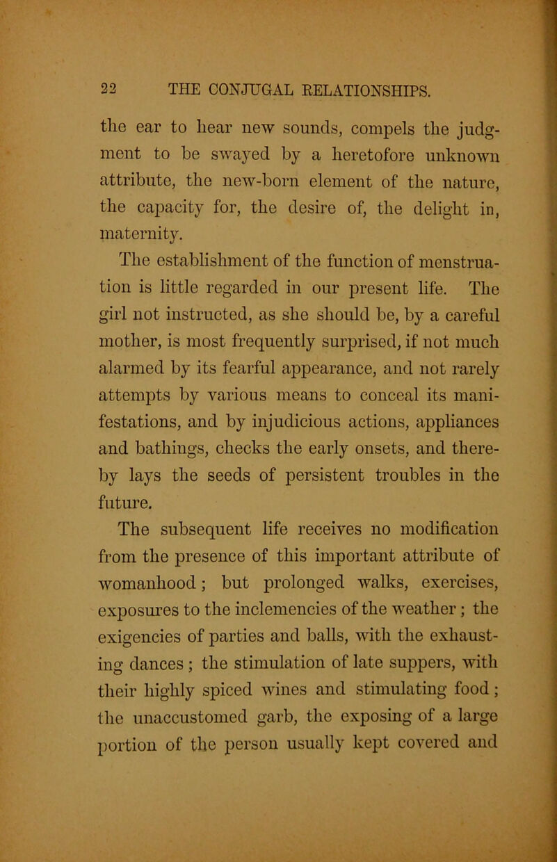 the ear to hear new sounds, compels the judg- ment to he swayed by a heretofore unknown attribute, the new-born element of the nature, the capacity for, the desire of, the delight in, maternity. The establishment of the function of menstrua- tion is little regarded in our present life. The girl not instructed, as she should be, by a careful mother, is most frequently surprised, if not much alarmed by its fearful appearance, and not rarely attempts by various means to conceal its mani- festations, and by injudicious actions, appliances and bathings, checks the early onsets, and there- by lays the seeds of persistent troubles in the future. The subsequent life receives no modification from the presence of this important attribute of womanhood; but prolonged walks, exercises, exposures to the inclemencies of the weather; the exigencies of parties and balls, with the exhaust- ing dances ; the stimulation of late suppers, with their highly spiced wines and stimulating food; the unaccustomed garb, the exposing of a large portion of the person usually kept covered and