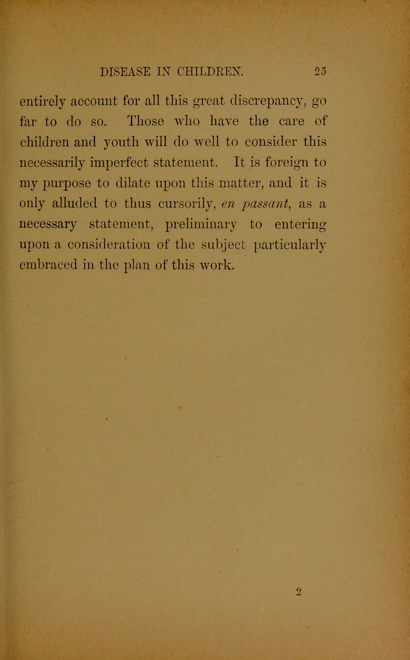 entirely account for all this great discrepancy, go far to do so. Those who have the care of children and youth will do well to consider this necessarily imperfect statement. It is foreign to my purpose to dilate upon this matter, and it is only alluded to thus cursorily, en passant, as a necessary statement, preliminary to entering upon a consideration of the subject particularly embraced in the plan of this work.