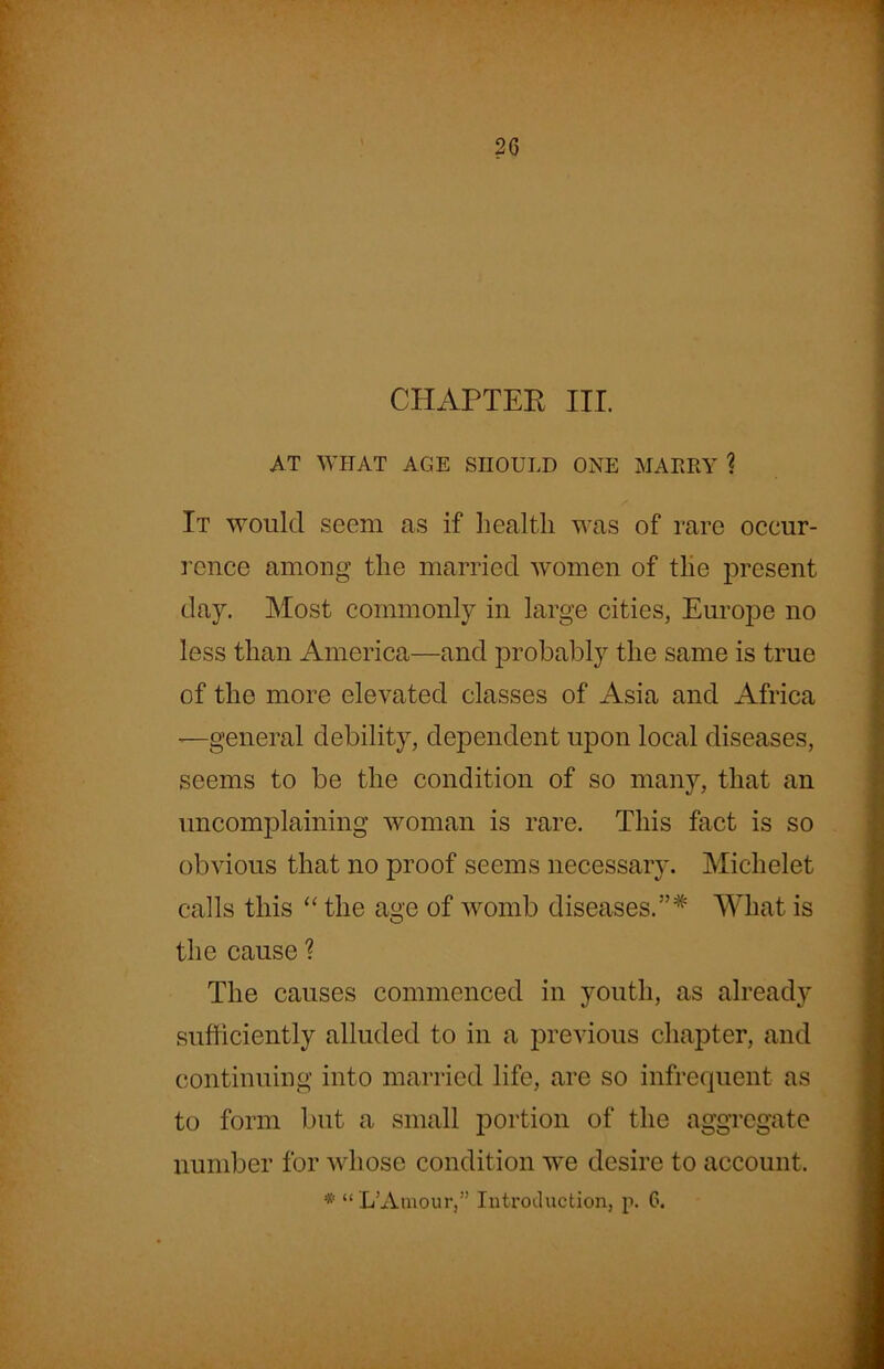 CHAPTER III. AT WHAT AGE SHOULD ONE MARRY ? It would seem as if health was of rare occur- rence among the married women of the present day. Most commonly in large cities, Europe no less than America—and probably the same is true of the more elevated classes of Asia and Africa —general debility, dependent upon local diseases, seems to be the condition of so many, that an uncomplaining woman is rare. This fact is so obvious that no proof seems necessaiy. Michelet calls this “ the age of womb diseases.”* What is the cause ? The causes commenced in youth, as already sufficiently alluded to in a previous chapter, and continuing into married life, are so infrequent as to form but a small portion of the aggregate number for whose condition we desire to account.