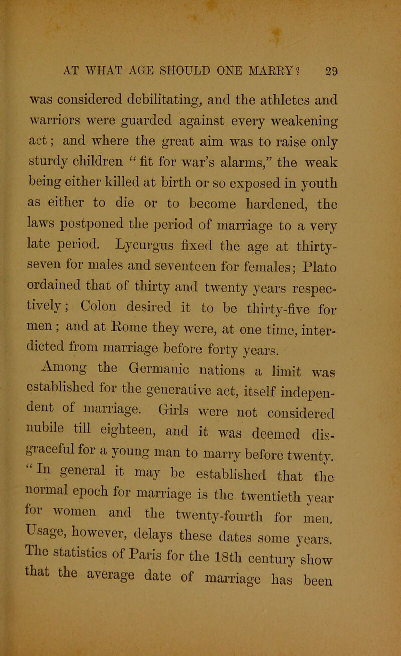 was considered debilitating, and the athletes and warriors were guarded against every weakening act; and where the great aim was to raise only sturdy children “ fit for war’s alarms,” the weak being either killed at birth or so exposed in youth as either to die or to become hardened, the Jaws postponed the period of marriage to a very late period. Lycurgus fixed the age at thirty- seven for males and seventeen for females; Plato ordained that of thirty and twenty years respec- tively ; Colon desired it to be thirty-five for men; and at Pome they were, at one time, inter- dicted from marriage before forty years. Among the Germanic nations a limit was established for the generative act, itself indepen- dent of marriage. Girls were not considered nubile till eighteen, and it was deemed dis- gi aceful for a young man to marry before twenty. “In general it may be established that the normal epoch for marriage is the twentieth year for women and the twenty-fourth for men. Usage, however, delays these dates some years. The statistics of Paris for the 18th century show that the average date of marriage has been