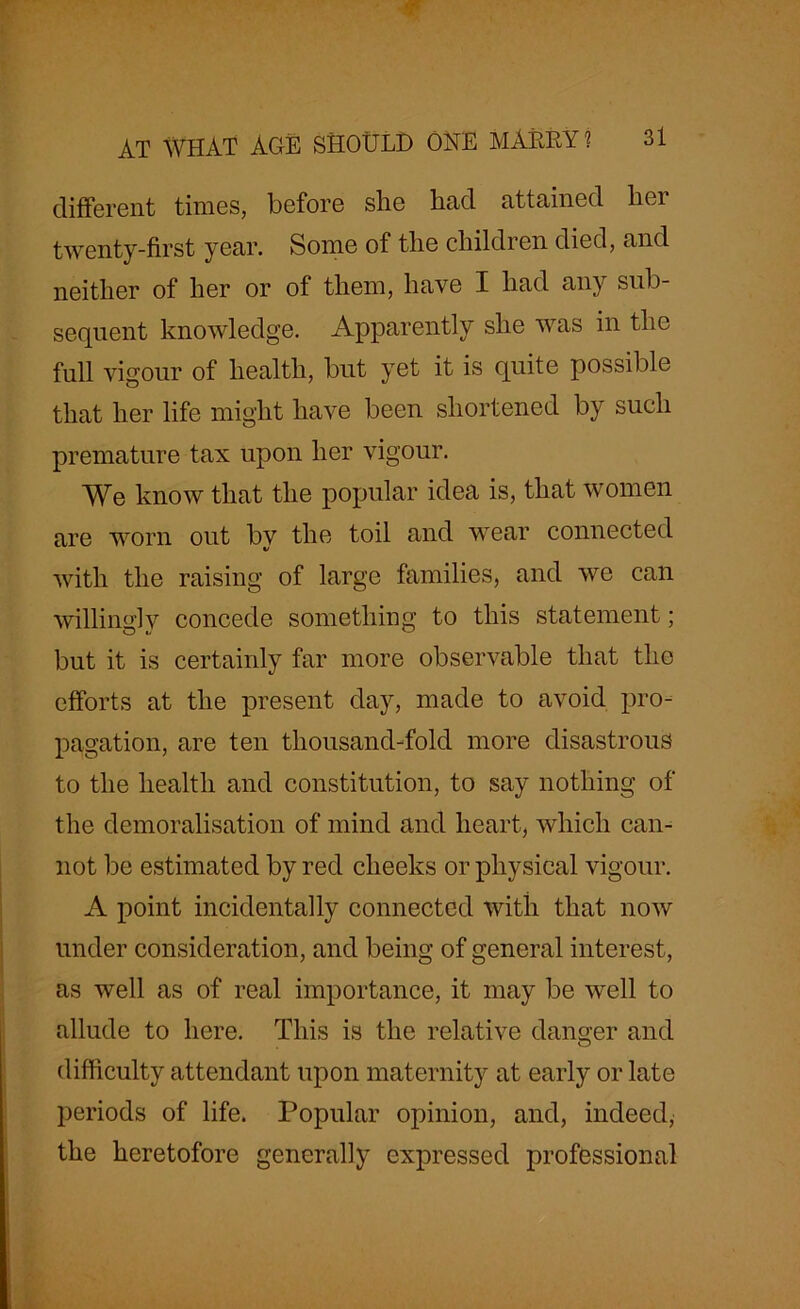 different times, before slie had attained her twenty-first year. Some of the children died, and neither of her or of them, have I had airy sub- sequent knowledge. Apparently she was in the full vigour of health, but yet it is quite possible that her life might have been shortened by such premature tax upon her vigour. We know that the popular idea is, that women are worn out by the toil and wear connected with the raising of large families, and we can willing] v concede something to this statement; but it is certainly far more observable that the efforts at the present day, made to avoid pro- pagation, are ten thousand-fold more disastrous to the health and constitution, to say nothing of the demoralisation of mind and heart, which can- not be estimated by red cheeks or physical vigour. A point incidentally connected with that now under consideration, and being of general interest, as well as of real importance, it may be well to allude to here. This is the relative danger and difficulty attendant upon maternity at early or late periods of life. Popular opinion, and, indeed, the heretofore generally expressed professional