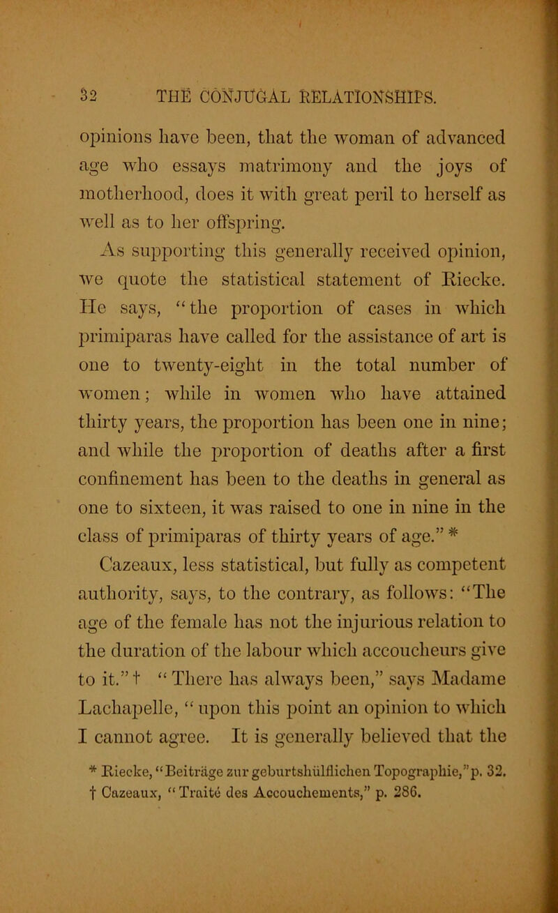 32 THE CONJUGAL RELATIONSHIPS. opinions have been, that the woman of advanced age who essays matrimony and the joys of motherhood, does it with great peril to herself as well as to her offspring. As supporting this generally received opinion, we quote the statistical statement of Riecke. He says, “ the proportion of cases in which primiparas have called for the assistance of art is one to twenty-eight in the total number of women; while in women who have attained thirty years, the proportion has been one in nine; and while the proportion of deaths after a first confinement has been to the deaths in general as one to sixteen, it was raised to one in nine in the class of primiparas of thirty years of age.” # Cazeaux, less statistical, but fully as competent authority, says, to the contrary, as follows: “The age of the female has not the injurious relation to the duration of the labour which accoucheurs give to it.” t “ There has always been,” says Madame Lachapelle, “ upon this point an opinion to which I cannot agree. It is generally believed that the * Riecke, “Beitriige zur geburtshiilflichen Topographic,”p- 32. t Cazeaux, “ Traite des Accouchements,” p. 28G.