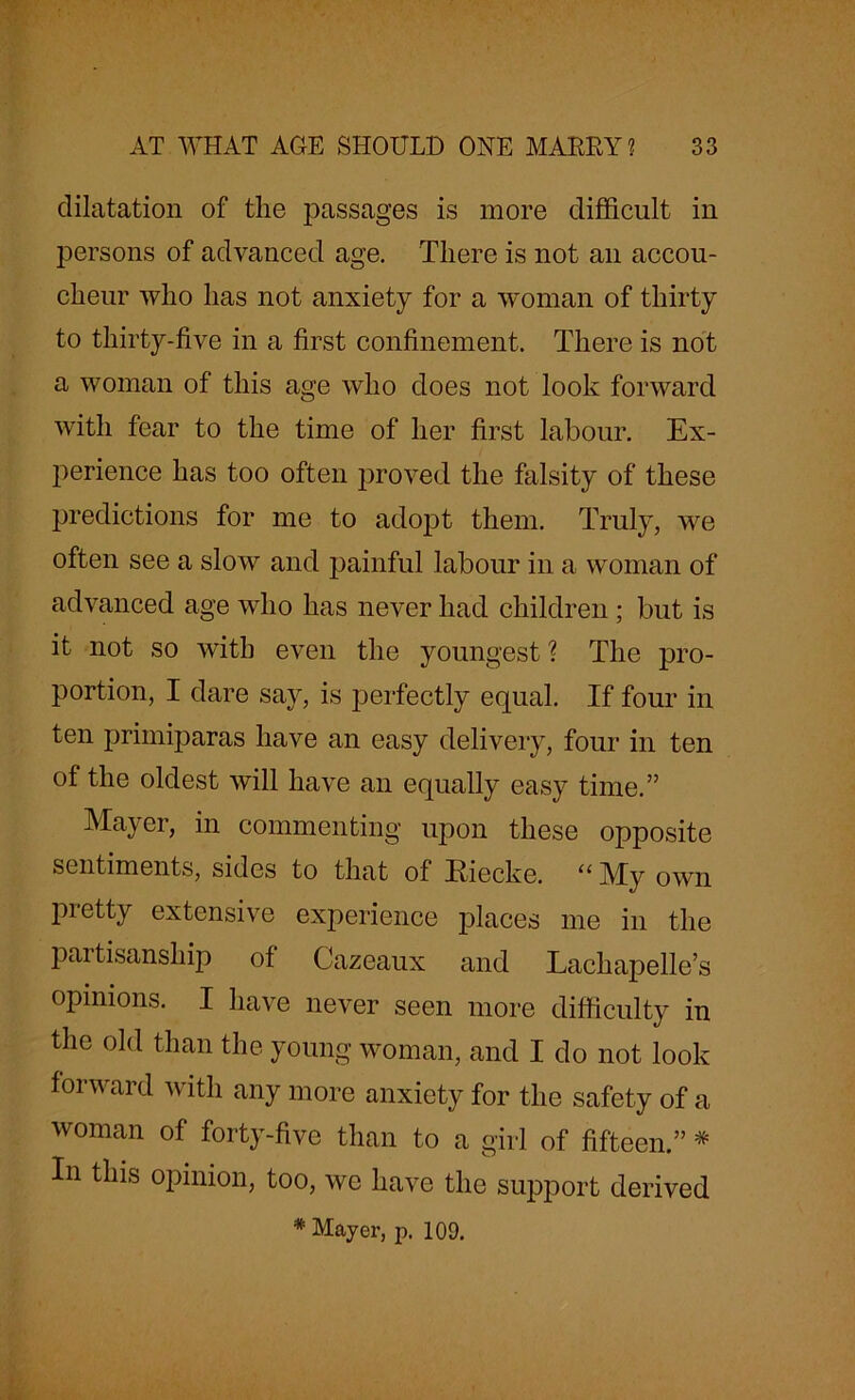 dilatation of the passages is more difficult in persons of advanced age. There is not an accou- cheur who has not anxiety for a woman of thirty to thirty-five in a first confinement. There is not a woman of this age who does not look forward with fear to the time of her first labour. Ex- perience has too often proved the falsity of these predictions for me to adopt them. Truly, we often see a slow and painful labour in a woman of advanced age who has never had children ; but is it not so with even the youngest ? The pro- portion, I dare say, is perfectly equal. If four in ten primiparas have an easy delivery, four in ten of the oldest will have an equally easy time.” Mayer, in commenting upon these opposite sentiments, sides to that of Riecke. “ My- own pretty extensive experience jDlaces me in the partisanship of Cazeaux and Lachapelle’s opinions. I have never seen more difficulty in the old than the young woman, and I do not look forward with any more anxiety for the safety of a woman of forty-five than to a girl of fifteen.” * In this opinion, too, we have the support derived * Mayer, p. 109.