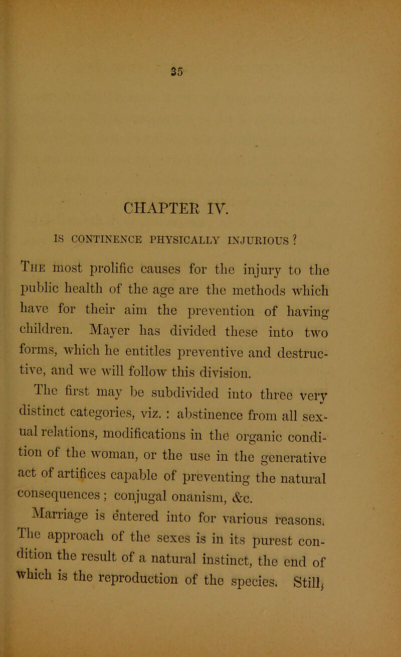 CHAPTER IV. IS CONTINENCE PHYSICALLY INJURIOUS ? Ihe most prolific causes for the injury to the public health of the age are the methods which have for their aim the prevention of having children. Mayer has divided these into two forms, which he entitles preventive and destruc- tive, and we will follow this division. The first may be subdivided into three very distinct categories, viz. : abstinence from all sex- ual i elations, modifications in the organic condi- tion of the woman, or the use in the generative act of artifices capable of preventing the natural consequences ; conjugal onanism, &c. Marriage is entered into for various reasons* The approach of the sexes is in its purest con- dition the result of a natural instinct, the end of which is the reproduction of the species. Still,