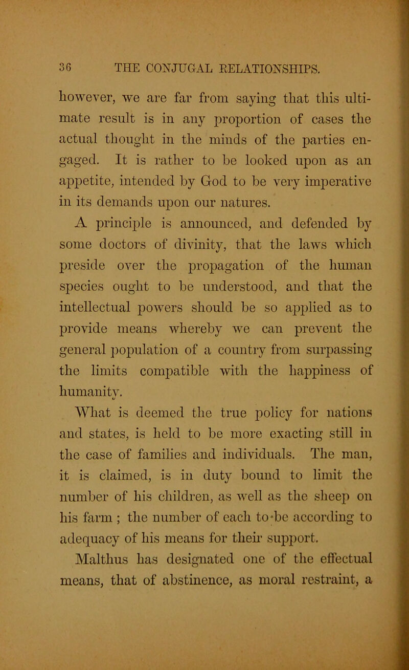 however, we are far from saying that this ulti- mate result is in any proportion of cases the actual thought in the minds of the parties en- gaged. It is rather to be looked upon as an appetite, intended by God to be very imperative in its demands upon our natures. A principle is announced, and defended by some doctors of divinity, that the laws which preside over the propagation of the human species ought to be understood, and that the intellectual powers should be so applied as to provide means whereby we can prevent the general population of a country from surpassing the limits compatible with the happiness of humanity. V What is deemed the true policy for nations and states, is held to be more exacting still in the case of families and individuals. The man, it is claimed, is in duty bound to limit the number of his children, as well as the sheep on his farm ; the number of each to*be according to adequacy of his means for them support. Malthus has designated one of the effectual means, that of abstinence, as moral restraint, a