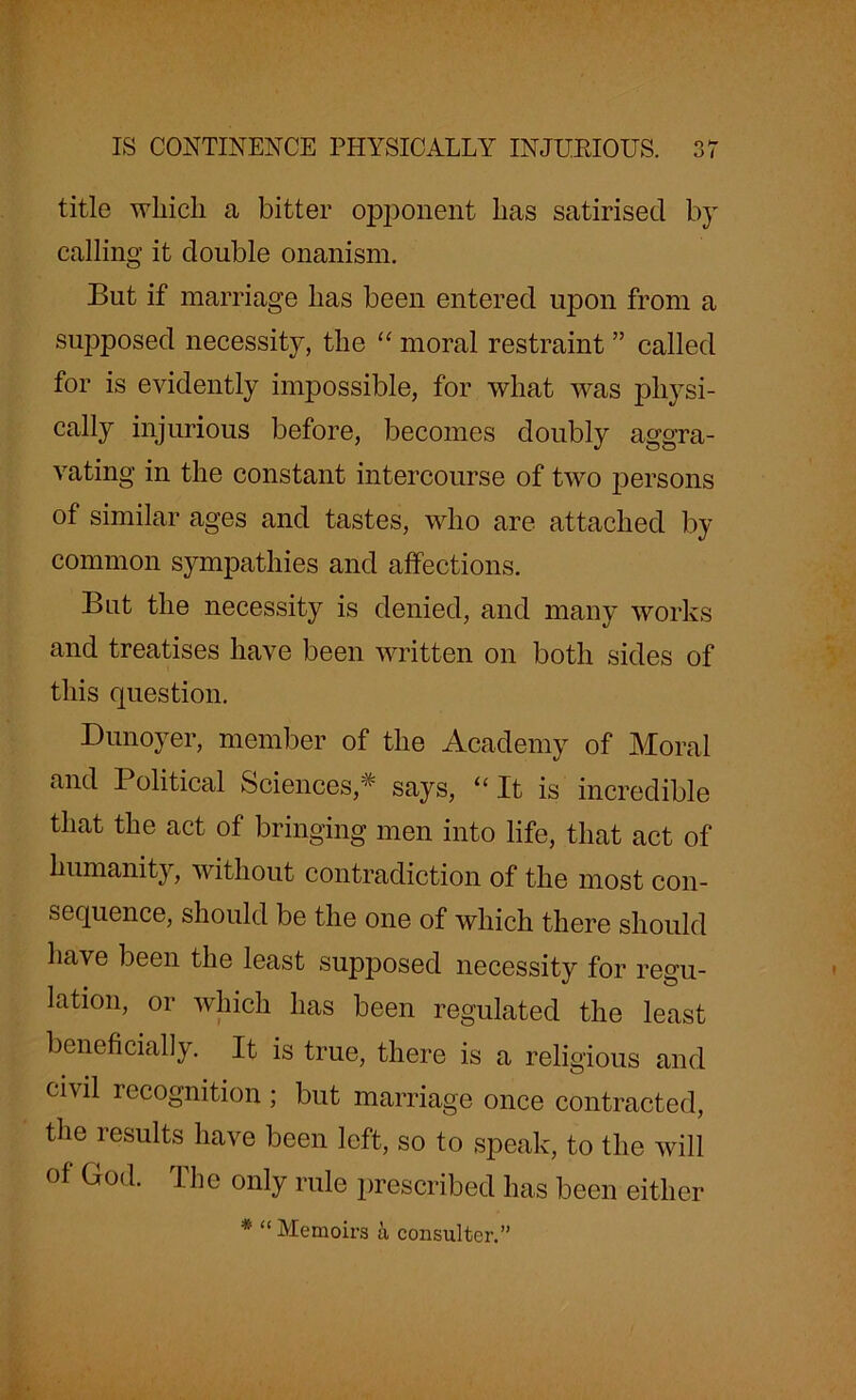 title which a bitter opponent has satirised by calling it double onanism. But if marriage has been entered upon from a supposed necessity, the “ moral restraint ” called for is evidently impossible, for what was physi- cally injurious before, becomes doubly aggra- vating in the constant intercourse of two persons of similar ages and tastes, who are attached by common sympathies and affections. But the necessity is denied, and many works and treatises have been written on both sides of this question. Dunoyer, member of the Academy of Moral and Political Sciences* says, “It is incredible that the act of bringing men into life, that act of humanity, without contradiction of the most con- sequence, should be the one of which there should have been the least supposed necessity for regu- lation, or which has been regulated the least beneficially. It is true, there is a religious and civil recognition ; but marriage once contracted, the results have been left, so to speak, to the will of God. the only rule prescribed has been either * “ Memoirs a consulter.”