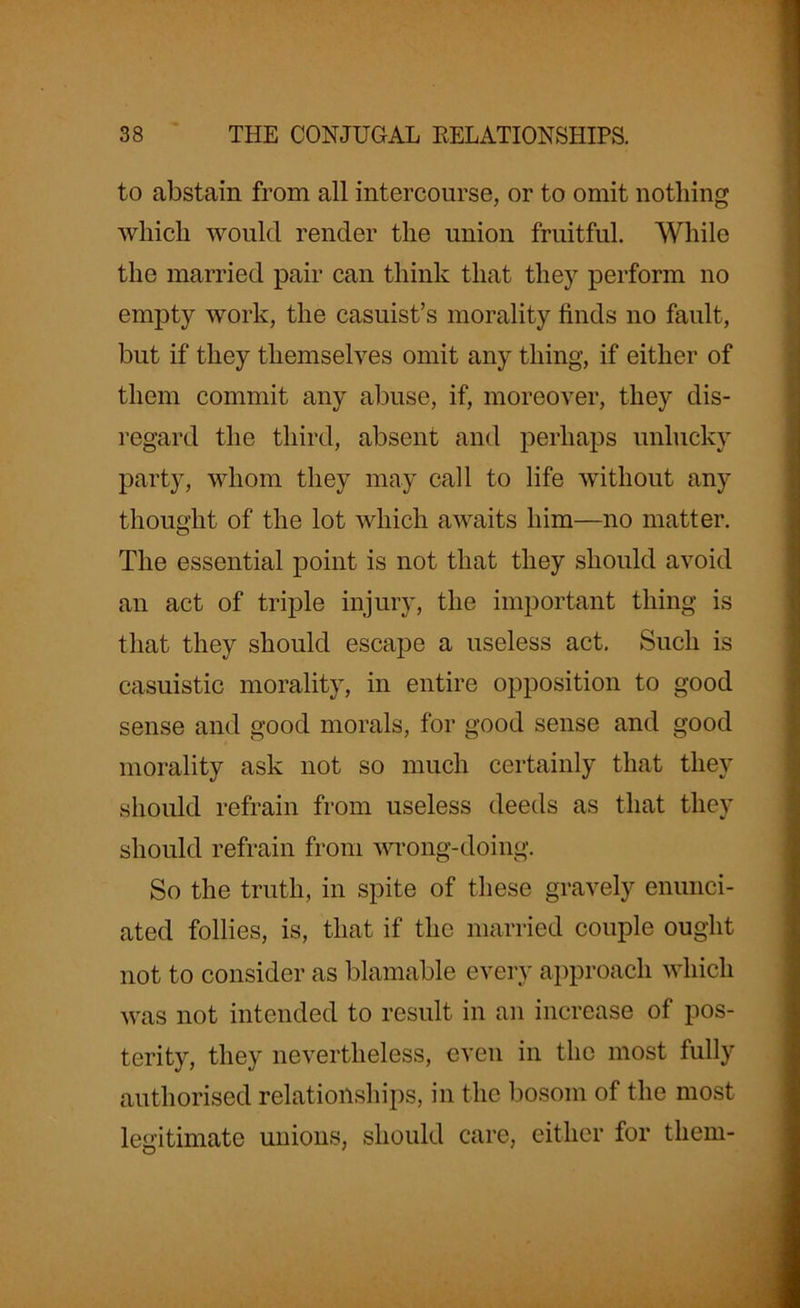 to abstain from all intercourse, or to omit nothing which would render the union fruitful. While the married pair can think that they perform no empty work, the casuist’s morality finds no fault, but if they themselves omit any thing, if either of them commit any abuse, if, moreover, they dis- regard the third, absent and perhaps unlucky party, whom they may call to life without any thought of the lot which awaits him—no matter. The essential point is not that they should avoid an act of triple injury, the important thing is that they should escape a useless act. Such is casuistic morality, in entire opposition to good sense and good morals, for good sense and good morality ask not so much certainly that they should refrain from useless deeds as that they should refrain from wrong-doing. So the truth, in spite of these gravely enunci- ated follies, is, that if the married couple ought not to consider as blamable every approach which was not intended to result in an increase of pos- terity, they nevertheless, even in the most fully authorised relationships, in the bosom of the most legitimate unions, should care, either for them-